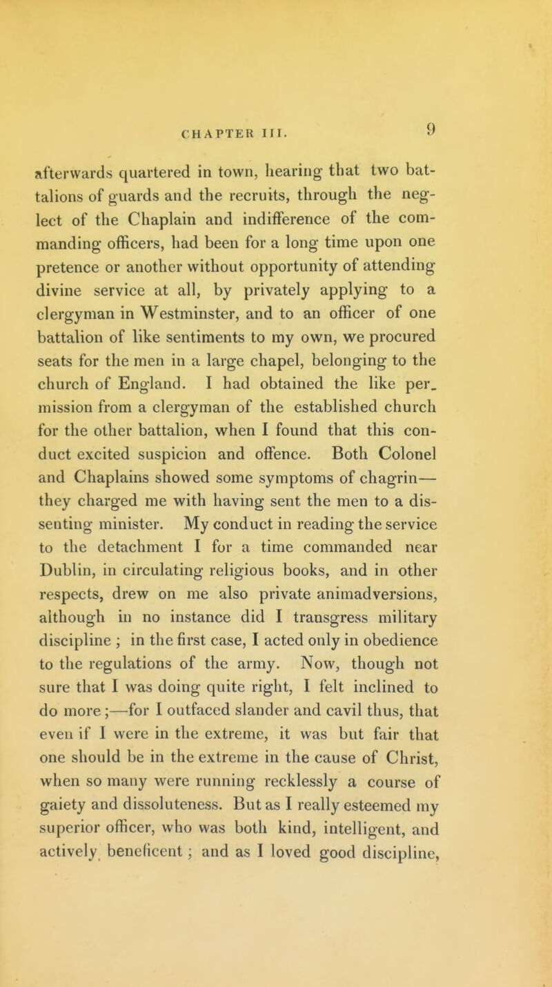 afterwards quartered in town, hearing that two bat- talions of guards and the recruits, through the neg- lect of the Chaplain and indifference of the com- manding officers, had been for a long time upon one pretence or another without opportunity of attending divine service at all, by privately applying to a clergyman in Westminster, and to an officer of one battalion of like sentiments to my own, we procured seats for the men in a large chapel, belonging to the church of England. I had obtained the like per. mission from a clergyman of the established church for the other battalion, when I found that this con- duct excited suspicion and offence. Both Colonel and Chaplains showed some symptoms of chagrin— they charged me with having sent the men to a dis- senting minister. My conduct in reading the service to the detachment I for a time commanded near Dublin, in circulating religious books, and in other respects, drew on me also private animadversions, although in no instance did I transgress military discipline ; in the first case, I acted only in obedience to the regulations of the army. Now, though not sure that I was doing quite right, I felt inclined to do more;—for I outfaced slander and cavil thus, that even if I were in the extreme, it was but fair that one should be in the extreme in the cause of Christ, when so many were running recklessly a course of gaiety and dissoluteness. But as I really esteemed my superior officer, who was both kind, intelligent, and actively beneficent; and as I loved good discipline,