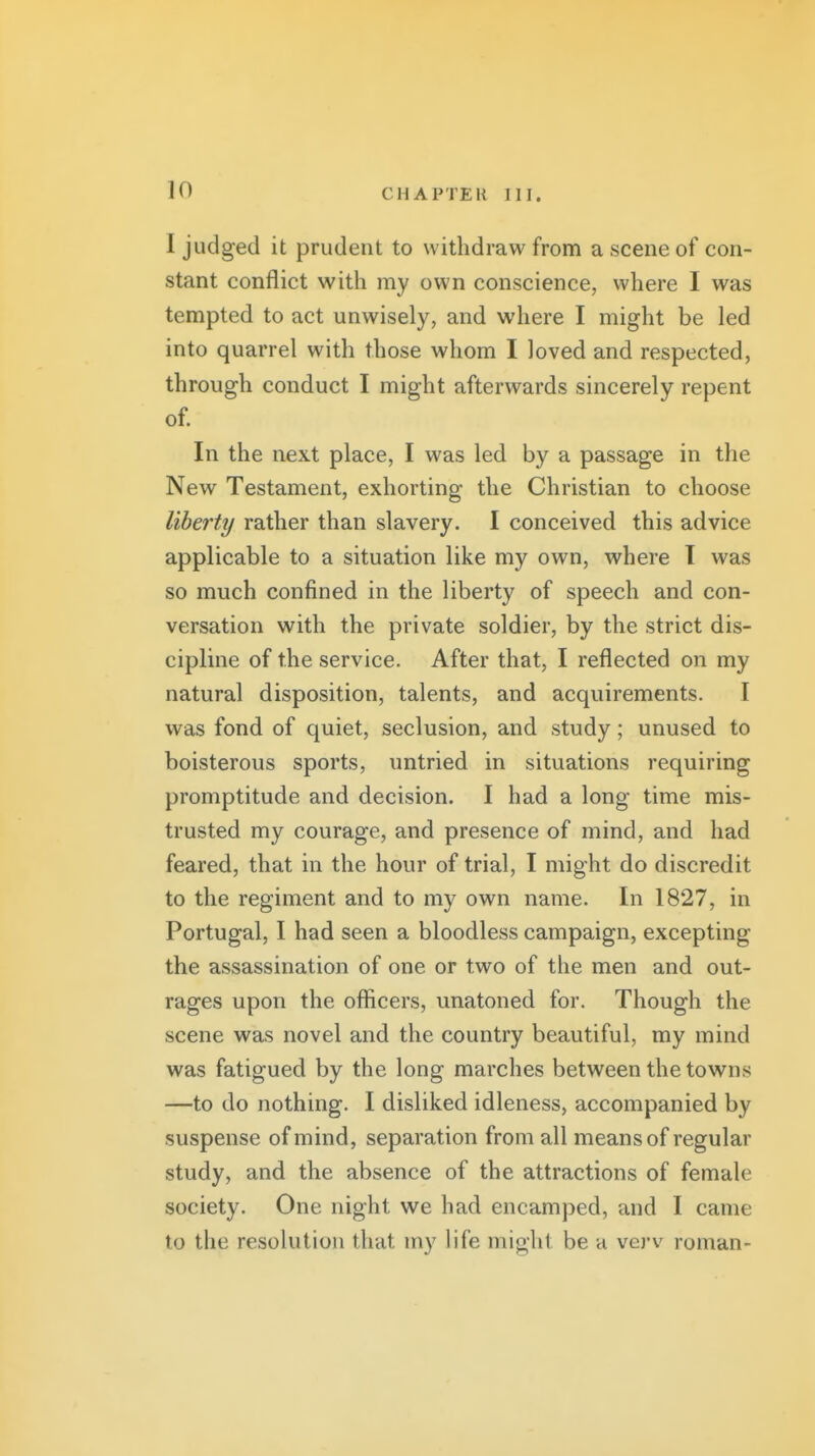 in I judged it prudent to withdraw from a scene of con- stant conflict with my own conscience, where I was tempted to act unwisely, and where I might be led into quarrel with those whom I loved and respected, through conduct I might afterwards sincerely repent of. In the next place, I was led by a passage in the New Testament, exhorting the Christian to choose liberty rather than slavery. I conceived this advice applicable to a situation like my own, where T was so much confined in the liberty of speech and con- versation with the private soldier, by the strict dis- cipline of the service. After that, I reflected on my natural disposition, talents, and acquirements. I was fond of quiet, seclusion, and study; unused to boisterous sports, untried in situations requiring promptitude and decision. I had a long time mis- trusted my courage, and presence of mind, and had feared, that in the hour of trial, I might do discredit to the regiment and to my own name. In 1827, in Portugal, I had seen a bloodless campaign, excepting the assassination of one or two of the men and out- rages upon the officers, unatoned for. Though the scene was novel and the country beautiful, my mind was fatigued by the long marches between the towns —to do nothing. I disliked idleness, accompanied by suspense of mind, separation from all means of regular study, and the absence of the attractions of female society. One night we had encamped, and I came to the resolution that my life might be a vei-v roman-