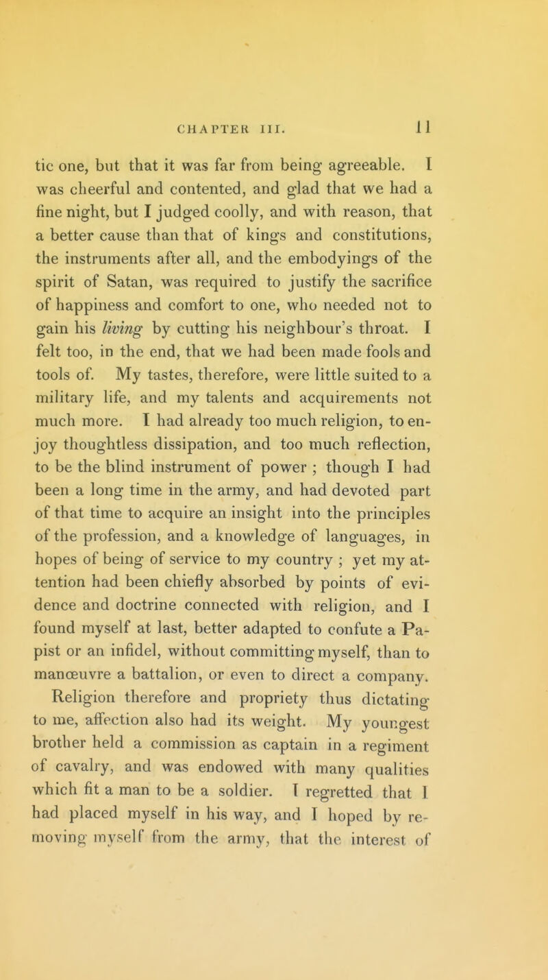 tic one, but that it was far from being agreeable. I was cheerful and contented, and glad that we had a fine night, but I judged coolly, and with reason, that a better cause than that of kings and constitutions, the instruments after all, and the embodyings of the spirit of Satan, was required to justify the sacrifice of happiness and comfort to one, who needed not to gain his living by cutting his neighbour's throat. I felt too, in the end, that we had been made fools and tools of. My tastes, therefore, were little suited to a military life, and my talents and acquirements not much more. T had already too much religion, to en- joy thoughtless dissipation, and too much reflection, to be the blind instrument of power ; though I had been a long time in the army, and had devoted part of that time to acquire an insight into the principles of the profession, and a knowledge of languages, in hopes of being of service to my country ; yet my at- tention had been chiefly absorbed by points of evi- dence and doctrine connected with religion, and I found myself at last, better adapted to confute a Pa- pist or an infidel, without committing myself, than to manoeuvre a battalion, or even to direct a company. Religion therefore and propriety thus dictating to me, afl'ection also had its weight. My youngest brother held a commission as captain in a regiment of cavalry, and was endowed with many qualities which fit a man to be a soldier. I regretted that 1 had placed myself in his way, and I hoped by re- moving myself from the army, that the interest of