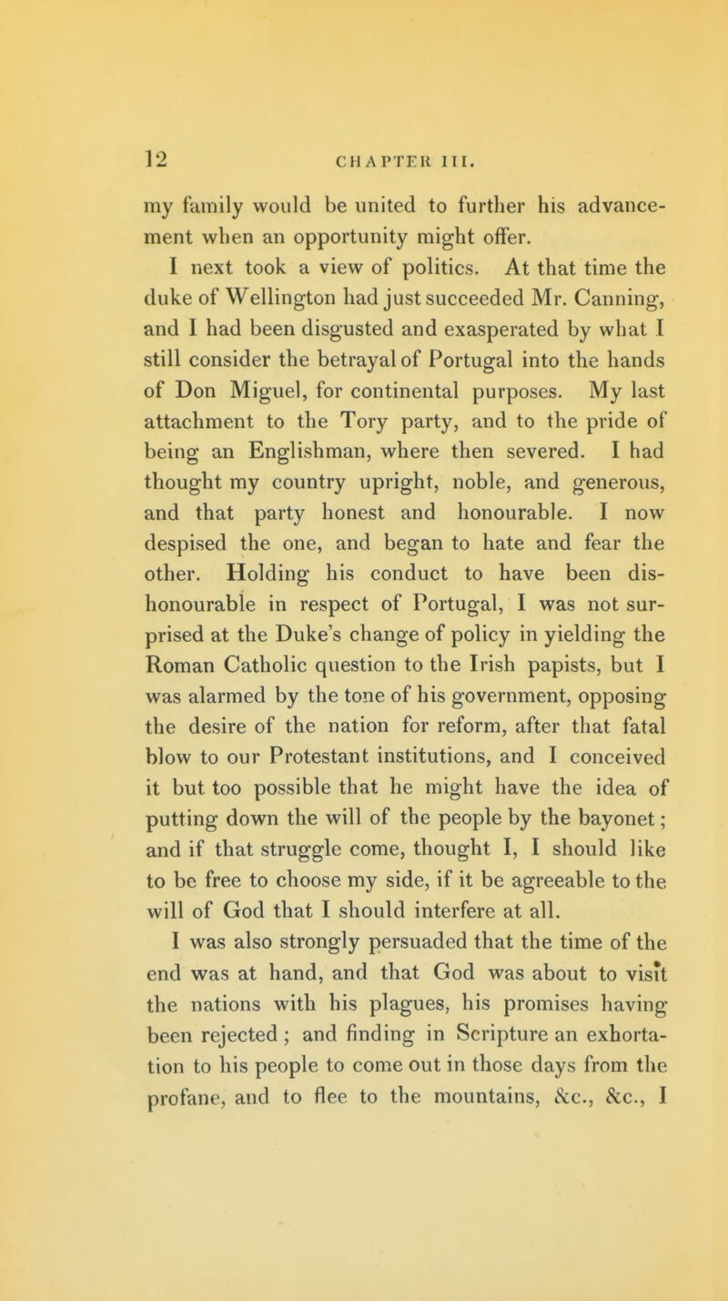 my family would be united to further his advance- ment when an opportunity might offer. I next took a view of politics. At that time the duke of Wellington had just succeeded Mr. Canning, and I had been disgusted and exasperated by what I still consider the betrayal of Portugal into the hands of Don Miguel, for continental purposes. My last attachment to the Tory party, and to the pride of being an Englishman, where then severed. I had thought my country upright, noble, and generous, and that party honest and honourable. I now despised the one, and began to hate and fear the other. Holding his conduct to have been dis- honourable in respect of Portugal, I was not sur- prised at the Duke's change of policy in yielding the Roman Catholic question to the Irish papists, but I was alarmed by the tone of his government, opposing the desire of the nation for reform, after that fatal blow to our Protestant institutions, and I conceived it but too possible that he might have the idea of putting down the will of the people by the bayonet; and if that struggle come, thought I, I should like to be free to choose my side, if it be agreeable to the will of God that I should interfere at all. I was also strongly persuaded that the time of the end was at hand, and that God was about to visit the nations with his plagues, his promises having been rejected ; and finding in Scripture an exhorta- tion to his people to come out in those days from the profane, and to flee to the mountains, &c., &c., I
