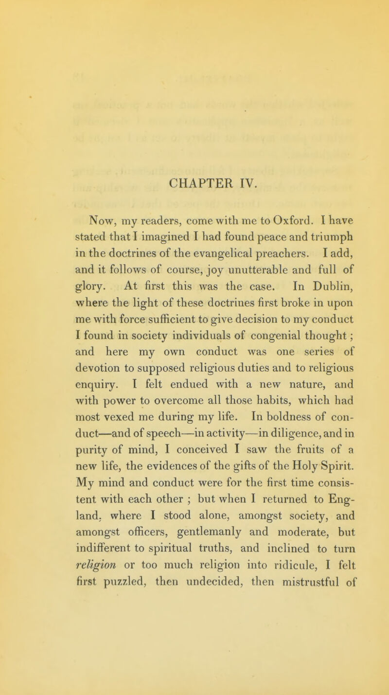 Now, my readers, come with me to Oxford. I have stated that I imagined I had found peace and triumph in the doctrines of the evangelical preachers. I add, and it follows of course, joy unutterable and full of glory. At first this was the case. In Dublin, where the light of these doctrines first broke in upon me with force sufficient to give decision to my conduct I found in society individuals of congenial thought; and here my own conduct was one series of devotion to supposed religious duties and to religious enquiry. I felt endued with a new nature, and with power to overcome all those habits, which had most vexed me during my life. In boldness of con- duct—and of speech—in activity—in diligence, and in purity of mind, I conceived I saw the fruits of a new life, the evidences of the gifts of the Holy Spirit. My mind and conduct were for the first time consis- tent with each other ; but when I returned to Eng- land, where I stood alone, amongst society, and amongst officers, gentlemanly and moderate, but indifferent to spiritual truths, and inclined to turn religion or too much religion into ridicule, I felt first puzzled, then undecided, then mistrustful of