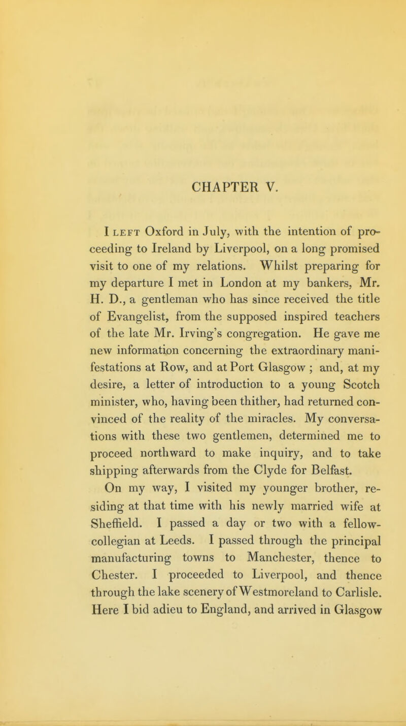 I LEFT Oxford in July, with the intention of pro- ceeding to Ireland by Liverpool, on a long promised visit to one of my relations. Whilst preparing for my departure I met in London at my bankers, Mr. H. D., a gentleman who has since received the title of Evangelist, from the supposed inspired teachers of the late Mr. Irving's congregation. He gave me new information concerning the extraordinary mani- festations at Row, and at Port Glasgow ; and, at my desire, a letter of introduction to a young Scotch minister, who, having been thither, had returned con- vinced of the reality of the miracles. My conversa- tions with these two gentlemen, determined me to proceed northward to make inquiry, and to take shipping afterwards from the Clyde for Belfast. On my way, I visited my younger brother, re- siding at that time with his newly married wife at Sheffield. I passed a day or two with a fellow- collegian at Leeds. I passed through the principal manufacturing towns to Manchester, thence to Chester. I proceeded to Liverpool, and thence through the lake scenery of Westmoreland to Carlisle.