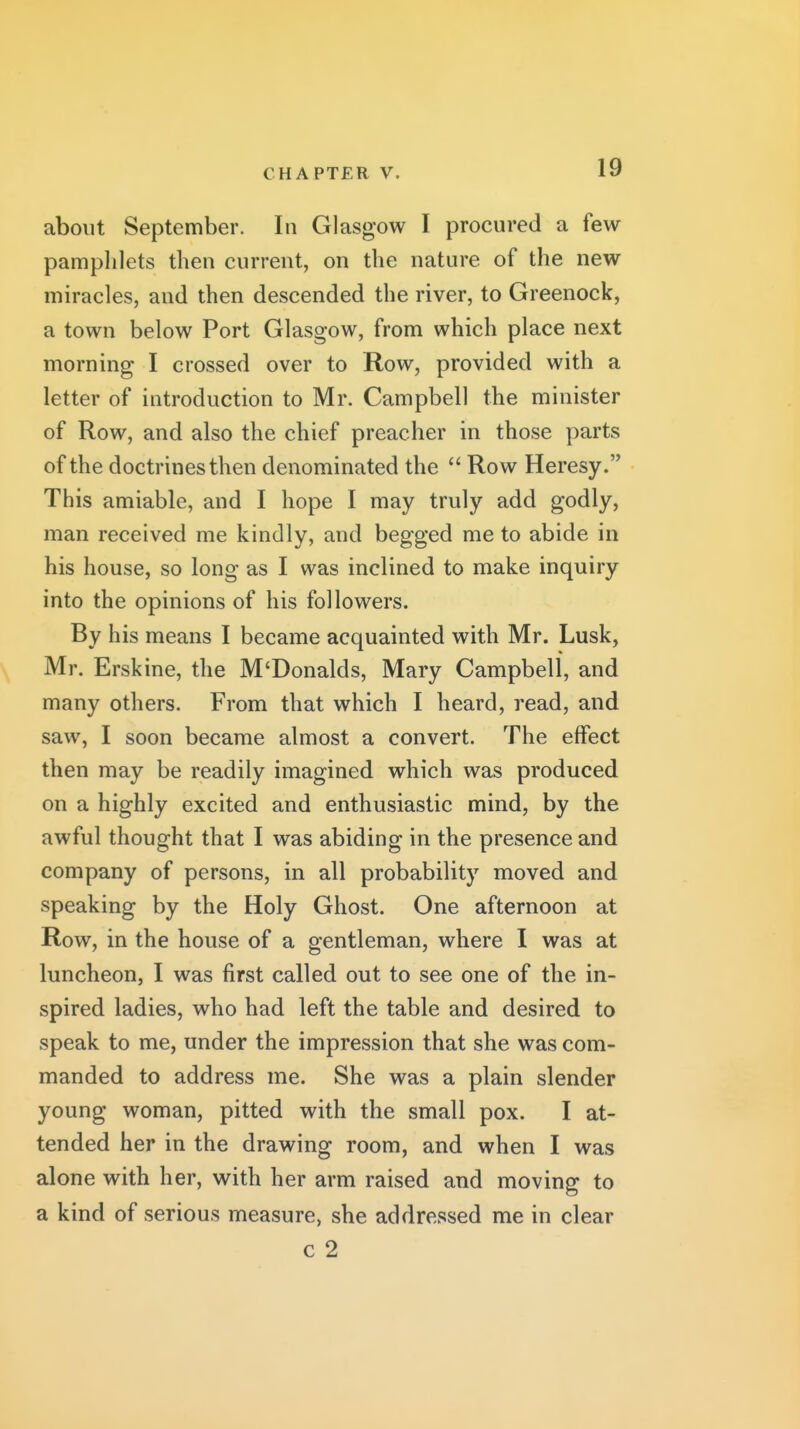 about September. In Glasgow I procured a few pamplilets then current, on tlie nature of the new miracles, and then descended the river, to Greenock, a town below Port Glasgow, from which place next morning I crossed over to Row, provided with a letter of introduction to Mr. Campbell the minister of Row, and also the chief preacher in those parts of the doctrines then denominated the  Row Heresy. This amiable, and I hope I may truly add godly, man received me kindly, and begged me to abide in his house, so long as I was inclined to make inquiry into the opinions of his followers. By his means I became acquainted with Mr. Lusk, Mr. Erskine, the M'Donalds, Mary Campbell, and many others. From that which I heard, read, and saw, I soon became almost a convert. The effect then may be readily imagined which was produced on a highly excited and enthusiastic mind, by the awful thought that I was abiding in the presence and company of persons, in all probability moved and speaking by the Holy Ghost. One afternoon at Row, in the house of a gentleman, where I was at luncheon, I was first called out to see one of the in- spired ladies, who had left the table and desired to speak to me, under the impression that she was com- manded to address me. She was a plain slender young woman, pitted with the small pox. I at- tended her in the drawing room, and when I was alone with her, with her arm raised and moving to a kind of serious measure, she addressed me in clear c 2