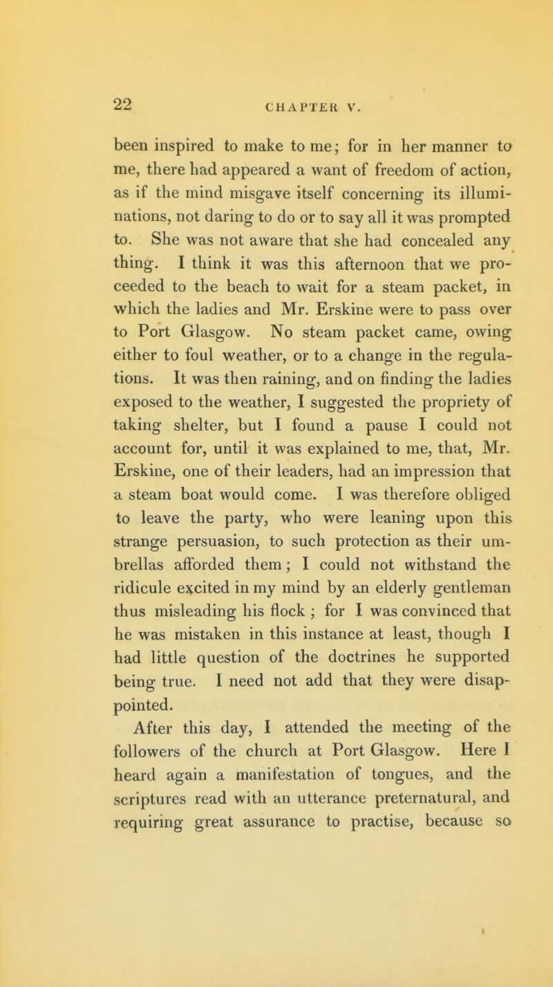 been inspired to make to me; for in her manner to me, there had appeared a want of freedom of action, as if the mind misgave itself concerning its illumi- nations, not daring to do or to say all it was prompted to. She was not aware that she had concealed any thing. I think it was this afternoon that we pro- ceeded to the beach to wait for a steam packet, in which the ladies and Mr. Erskine were to pass over to Port Glasgow. No steam packet came, owing either to foul weather, or to a change in the regula- tions. It was then raining, and on finding the ladies exposed to the weather, I suggested the propriety of taking shelter, but I found a pause I could not account for, until it was explained to me, that, Mr. Erskine, one of their leaders, had an impression that a steam boat would come. I was therefore obliged to leave the party, who were leaning upon this strange persuasion, to such protection as their um- brellas afforded them; I could not withstand the ridicule excited in my mind by an elderly gentleman thus misleading his flock ; for I was convinced that he was mistaken in this instance at least, though I had little question of the doctrines he supported being true. 1 need not add that they were disap- pointed. After this day, I attended the meeting of the followers of the church at Port Glasgow. Here I heard again a manifestation of tongues, and the scriptures read with an utterance preternatural, and requiring great assurance to practise, because so t