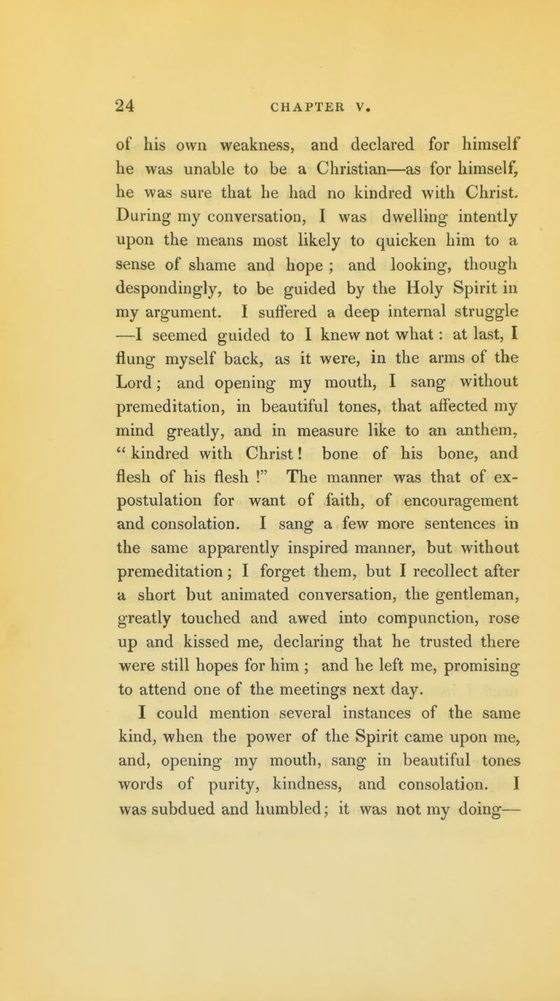 of his own weakness, and declared for himself he was unable to be a Christian—as for himself, he was sure that he had no kindred with Christ. During my conversation, I was dwelling intently upon the means most likely to quicken him to a sense of shame and hope ; and looking, though despondingly, to be guided by the Holy Spirit in my argument. I suffered a deep internal struggle —I seemed guided to I knew not what: at last, I flung myself back, as it were, in the arms of the Lord; and opening my mouth, I sang without premeditation, in beautiful tones, that affected my mind greatly, and in measure like to an anthem,  kindred with Christ! bone of his bone, and flesh of his flesh ! The manner was that of ex- postulation for want of faith, of encouragement and consolation. I sang a few more sentences in the same apparently inspired manner, but without premeditation; I forget them, but I recollect after a short but animated conversation, the gentleman, greatly touched and awed into compunction, rose up and kissed me, declaring that he trusted there were still hopes for him ; and he left me, promising to attend one of the meetings next day. I could mention several instances of the same kind, when the power of the Spirit came upon me, and, opening my mouth, sang in beautiful tones words of purity, kindness, and consolation. I was subdued and humbled; it was not my doing—