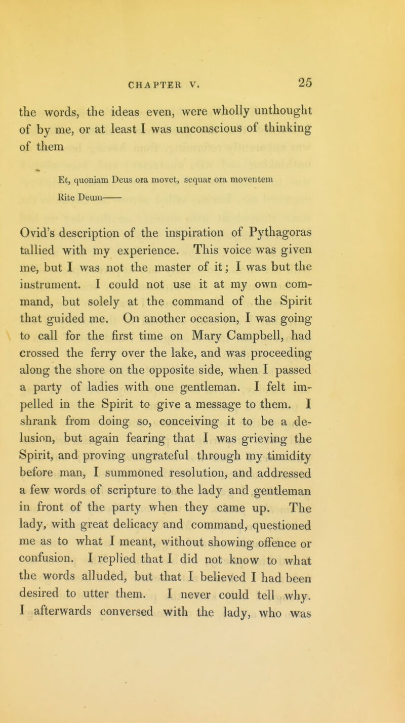 tlie words, the ideas even, were wholly unthought of by me, or at least I was unconscious of thinking of them Et, quoniam Deus ora movet, sequar ora moventem Rite Dcum Ovid's description of the inspiration of Pythagoras tallied with my experience. This voice was given me, but I was not the master of it; I was but the instrument. I could not use it at my own com- mand, but solely at the command of the Spirit that guided me. On another occasion, I was going to call for the first time on Mary Campbell, had crossed the ferry over the lake, and was proceeding along the shore on the opposite side, when I passed a party of ladies with one gentleman. I felt im- pelled in the Spirit to give a message to them. I shrank from doing so, conceiving it to be a de- lusion, but again fearing that I was grieving the Spirit, and proving ungrateful through my timidity before man, I summoned resolution, and addressed a few words of scripture to the lady and gentleman in front of the party when they came up. The lady, with great delicacy and command, questioned me as to what I meant, without showing offence or confusion. I replied that I did not know to what the words alluded, but that I believed I had been desired to utter them. I never could tell why. I afterwards conversed with the lady, who was