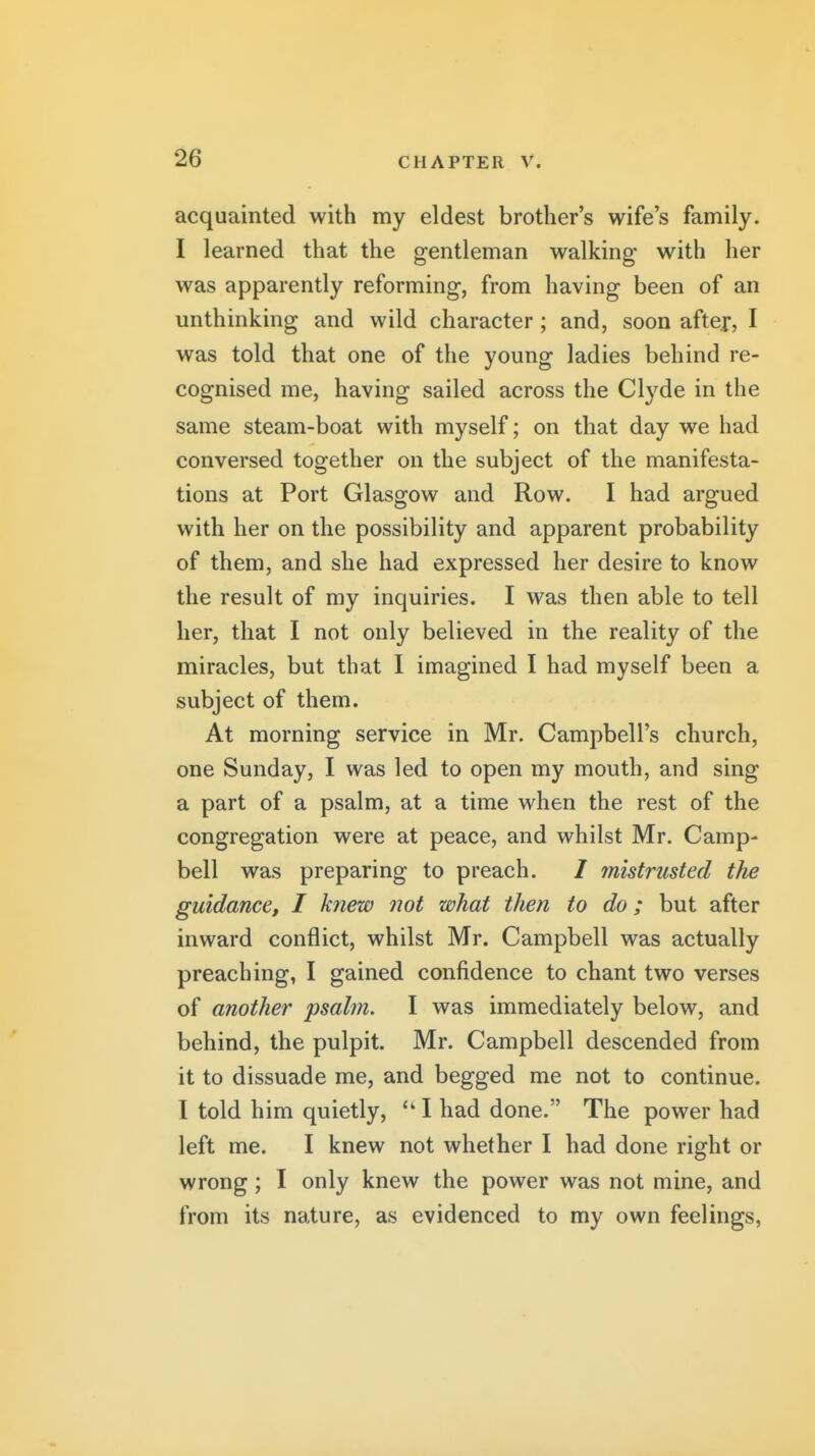 acquainted with my eldest brothers wife's family. I learned that the gentleman walking with her was apparently reforming, from having been of an unthinking and wild character; and, soon after, I was told that one of the young ladies behind re- cognised me, having sailed across the Cl^^de in the same steam-boat with myself; on that day we had conversed together on the subject of the manifesta- tions at Port Glasgow and Row. I had argued with her on the possibility and apparent probability of them, and she had expressed her desire to know the result of my inquiries. I was then able to tell her, that I not only believed in the reality of the miracles, but that I imagined I had myself been a subject of them. At morning service in Mr. Campbell's church, one Sunday, I was led to open my mouth, and sing a part of a psalm, at a time when the rest of the congregation were at peace, and whilst Mr. Camp- bell was preparing to preach. / mistrusted the guidance, I knew J2ot what then to do; but after inward conflict, whilst Mr. Campbell was actually preaching, I gained confidence to chant two verses of another psalm. I was immediately below, and behind, the pulpit. Mr. Campbell descended from it to dissuade me, and begged me not to continue. I told him quietly, I had done. The power had left me. I knew not whether I had done right or wrong; I only knew the power was not mine, and from its nature, as evidenced to my own feelings,