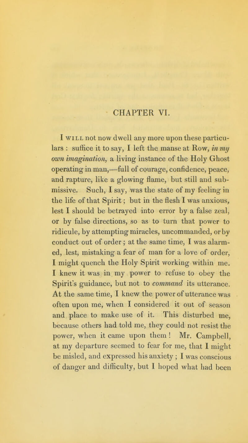 I WILL not now dwell any more upon these particu- lars : suffice it to say, I left the manse at Row, in my own imagination^ a living instance of the Holy Ghost operating in man,—full of courage, confidence, peace, and rapture, like a glowing flame, but still and sub- missive. Such, I say, was the state of my feeling in the life of that Spirit; but in the flesh I was anxious, lest I should be betrayed into error by a false zeal, or by false directions, so as to turn that power to ridicule, by attempting miracles, uncommanded, or by conduct out of order ; at the same time, I was alarm- ed, lest, mistaking a fear of man for a love of order, I might quench the Holy Spirit working within me. I knew it was in my power to refuse to obey the Spirit's guidance, but not to command its utterance. At the same time, I knew the power of utterance was often upon me, when I considered it out of season and place to make use of it. This disturbed me, because others had told me, they could not resist the power, when it came upon them ! Mr. Campbell, at my departure seemed to fear for me, that 1 might be misled, and expressed his anxiety ; I was conscious of danger and difficulty, but 1 hoped what had been
