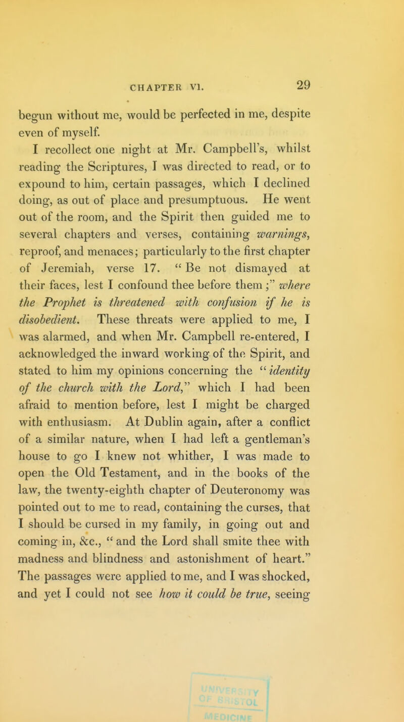 begun without me, would be perfected in me, despite even of myself. I recollect one night at Mr. Campbell's, whilst reading the Scriptures, I was directed to read, or to expound to him, certain passages, which I declined doing, as out of place and presumptuous. He went out of the room, and the Spirit then guided me to several chapters and verses, containing warnings, reproof, and menaces; particularly to the first chapter of Jeremiah, verse 17.  Be not dismayed at their faces, lest I confound thee before them where the Pr(yphet is threatened with confusion if he is disobedient. These threats were applied to me, I was alarmed, and when Mr. Campbell re-entered, I acknowledged the inward working of the Spirit, and stated to him my opinions concerning the  identity of the church zoith the Lord,'' which I had been afraid to mention before, lest I might be charged with enthusiasm. At Dublin again, after a conflict of a similar nature, when I had left a gentleman's house to go I knew not whither, I was made to open the Old Testament, and in the books of the law, the twenty-eighth chapter of Deuteronomy was pointed out to me to read, containing the curses, that I should be cursed in my family, in going out and coming in, &c.,  and the Lord shall smite thee with madness and blindness and astonishment of heart. The passages were applied to me, and I was shocked, and yet I could not see how it could be true, seeing