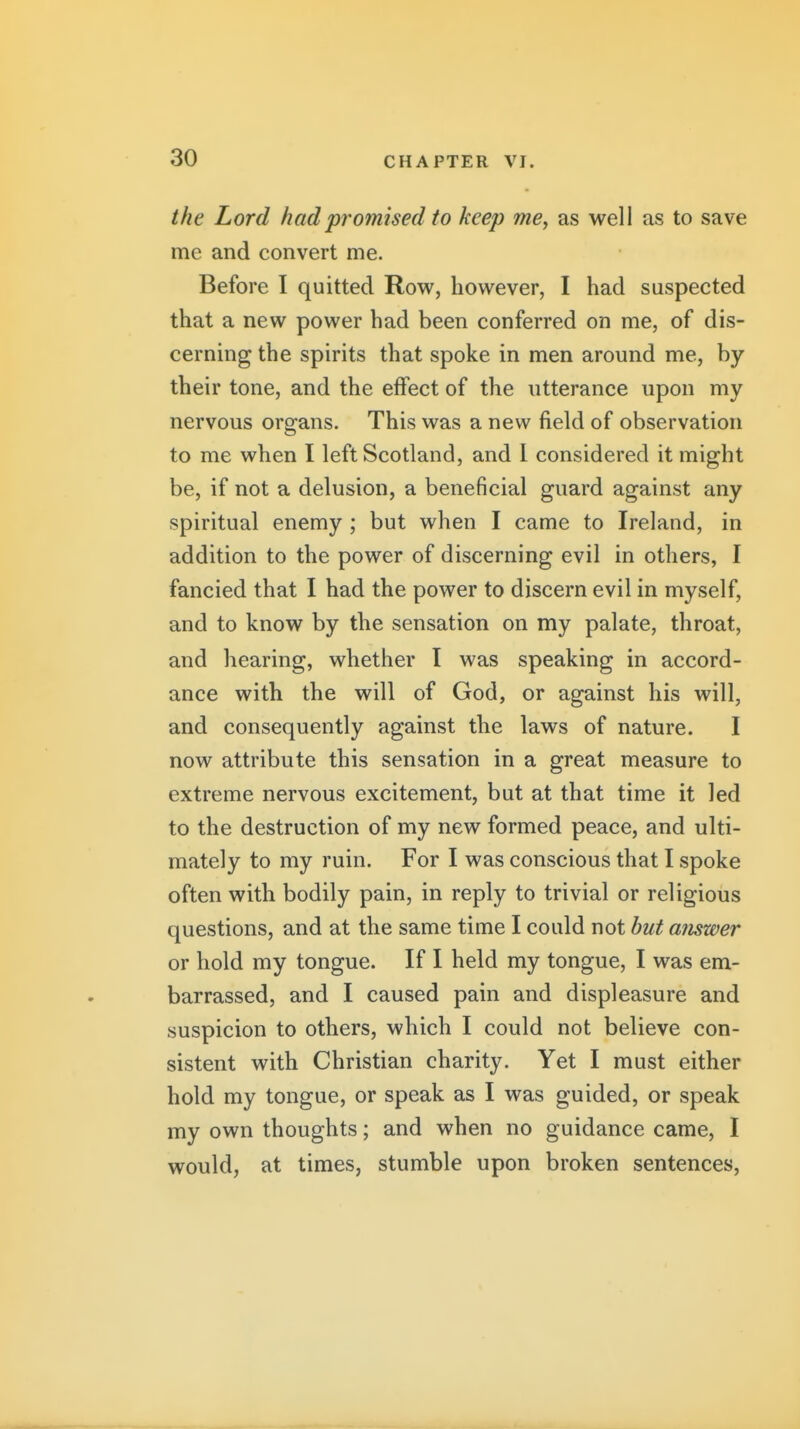 the Lord had promised to keep me, as well as to save me and convert me. Before I quitted Row, however, I had suspected that a new power had been conferred on me, of dis- cerning the spirits that spoke in men around me, by their tone, and the effect of the utterance upon my nervous organs. This was a new field of observation to me when I left Scotland, and 1 considered it might be, if not a delusion, a beneficial guard against any spiritual enemy ; but when I came to Ireland, in addition to the power of discerning evil in others, I fancied that I had the power to discern evil in myself, and to know by the sensation on my palate, throat, and hearing, whether I was speaking in accord- ance with the will of God, or against his will, and consequently against the laws of nature. I now attribute this sensation in a great measure to extreme nervous excitement, but at that time it led to the destruction of my new formed peace, and ulti- mately to my ruin. For I was conscious that I spoke often with bodily pain, in reply to trivial or religious questions, and at the same time I could not but answer or hold my tongue. If I held my tongue, I was em- barrassed, and I caused pain and displeasure and suspicion to others, which I could not believe con- sistent with Christian charity. Yet I must either hold my tongue, or speak as I was guided, or speak my own thoughts; and when no guidance came, I would, at times, stumble upon broken sentences.
