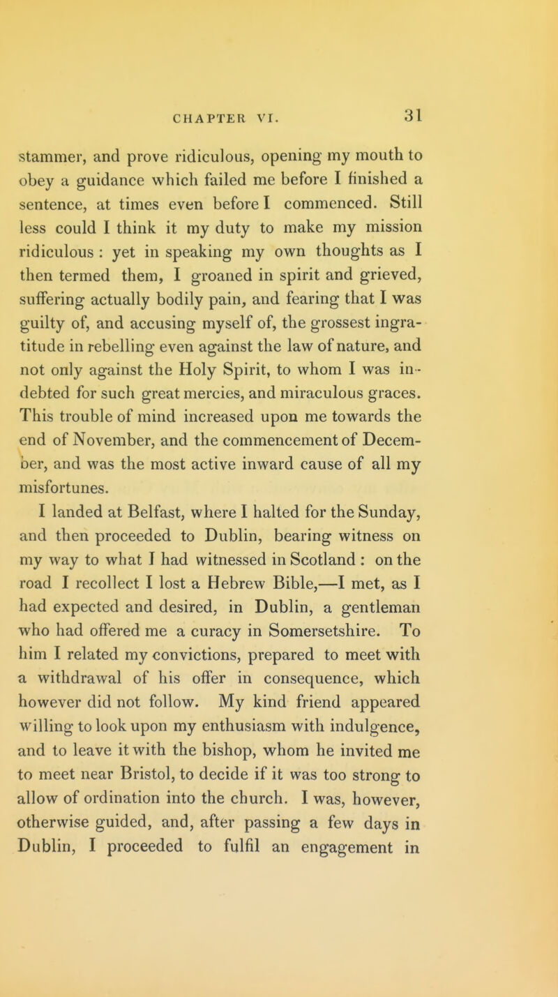 stammer, and prove ridiculous, opening my mouth to obey a guidance which failed me before I finished a sentence, at times even before I commenced. Still less could I think it my duty to make my mission ridiculous : yet in speaking my own thoughts as I then termed them, I groaned in spirit and grieved, suffering actually bodily pain, and fearing that I was guilty of, and accusing myself of, the grossest ingra- titude in rebelling even against the law of nature, and not only against the Holy Spirit, to whom I was in - debted for such great mercies, and miraculous graces. This trouble of mind increased upon me towards the end of November, and the commencement of Decem- l)er, and was the most active inward cause of all my misfortunes. I landed at Belfast, where I halted for the Sunday, and then proceeded to Dublin, bearing witness on my way to what I had witnessed in Scotland : on the road I recollect I lost a Hebrew Bible,—I met, as I had expected and desired, in Dublin, a gentleman who had offered me a curacy in Somersetshire. To him I related my convictions, prepared to meet with a withdrawal of his offer in consequence, which however did not follow. My kind friend appeared willing to look upon my enthusiasm with indulgence, and to leave it with the bishop, whom he invited me to meet near Bristol, to decide if it was too strong to allow of ordination into the church. I was, however, otherwise guided, and, after passing a few days in Dublin, I proceeded to fulfil an engagement in