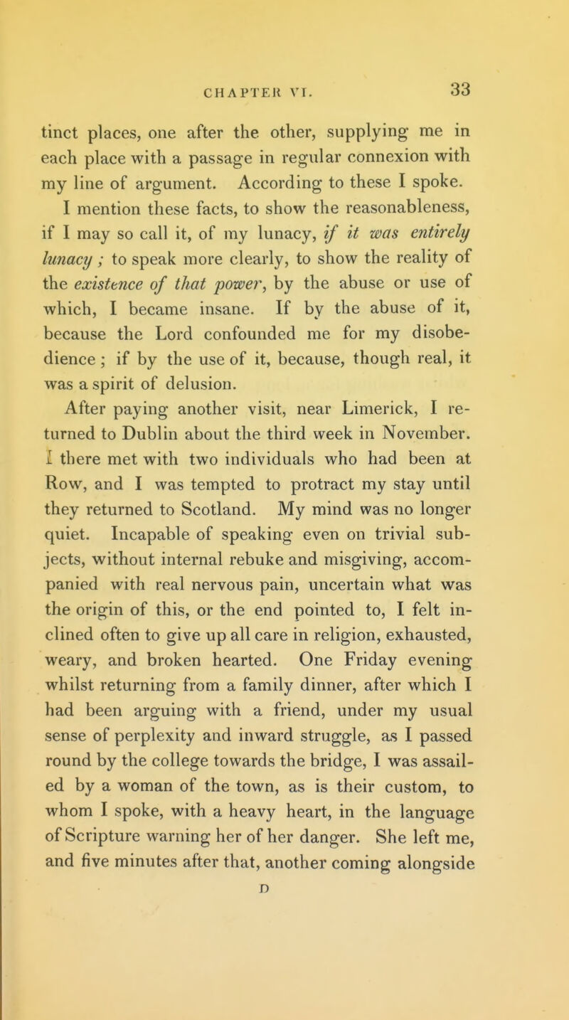 tinct places, one after the other, supplying me in each place with a passage in regular connexion with my line of argument. According to these I spoke. I mention these facts, to show the reasonableness, if I may so call it, of my lunacy, if it was entirely lunacy; to speak more clearly, to show the reality of the existence of that power, by the abuse or use of which, I became insane. If by the abuse of it, because the Lord confounded me for my disobe- dience ; if by the use of it, because, though real, it was a spirit of delusion. After paying another visit, near Limerick, I re- turned to Dublin about the third week in November. I there met with two individuals who had been at Row, and I was tempted to protract my stay until they returned to Scotland. My mind was no longer quiet. Incapable of speaking even on trivial sub- jects, without internal rebuke and misgiving, accom- panied with real nervous pain, uncertain what was the origin of this, or the end pointed to, I felt in- clined often to give up all care in religion, exhausted, weary, and broken hearted. One Friday evening whilst returning from a family dinner, after which I had been arguing with a friend, under my usual sense of perplexity and inward struggle, as I passed round by the college towards the bridge, I was assail- ed by a woman of the town, as is their custom, to whom I spoke, with a heavy heart, in the language of Scripture warning her of her danger. She left me, and five minutes after that, another coming alongside D