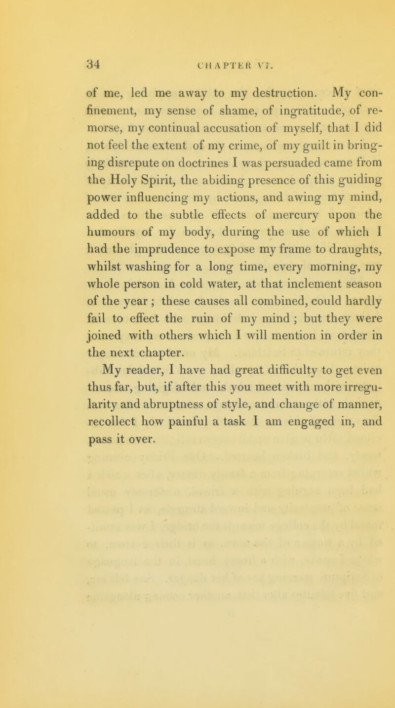 of me, led me away to my destruction. My con- finement, my sense of shame, of ingratitude, of re- morse, my continual accusation of myself, that I did not feel the extent of my crime, of my guilt in bring- ing disrepute on doctrines I was persuaded came from the Holy Spirit, the abiding presence of this guiding power influencing my actions, and awing my mind, added to the subtle effects of mercury upon the humours of my body, during the use of which I had the imprudence to expose my frame to draughts, whilst washing for a long time, every morning, my whole person in cold water, at that inclement season of the year ; these causes all combined, could hardly fail to effect the ruin of my mind ; but they were joined with others which I will mention in order in the next chapter. My reader, I have had great difficulty to get even thus far, but, if after this you meet with more irregu- larity and abruptness of style, and change of manner, recollect how painful a task I am engaged in, and pass it over.
