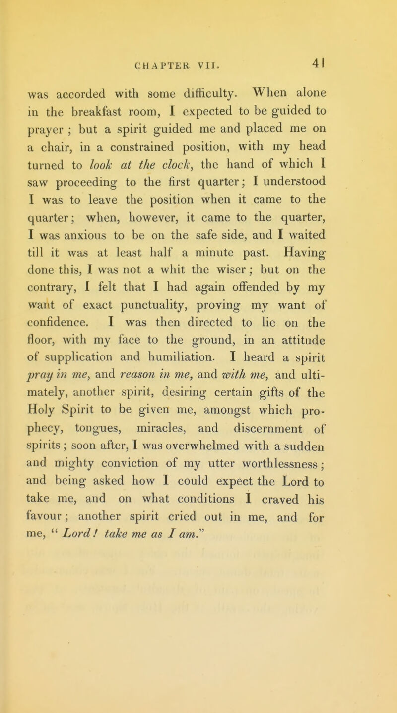 was accorded with some difficulty. When alone in the breakfast room, I expected to be guided to prayer ; but a spirit guided me and placed me on a chair, in a constrained position, with my head turned to look at the clock, the hand of which I saw proceeding to the first quarter; I understood I was to leave the position when it came to the quarter; when, however, it came to the quarter, I was anxious to be on the safe side, and I waited till it was at least half a minute past. Having done this, I was not a whit the wiser; but on the contrary, I felt that I had again offended by my want of exact punctuality, proving my want of confidence. I was then directed to lie on the floor, with my face to the ground, in an attitude of supplication and humiliation. I heard a spirit pray in me, and reason in me, and with me, and ulti- mately, another spirit, desiring certain gifts of the Holy Spirit to be given me, amongst which pro- phecy, tongues, miracles, and discernment of spirits ; soon after, I was overwhelmed with a sudden and mighty conviction of my utter worthlessness; and being asked how I could expect the Lord to take me, and on what conditions 1 craved his favour; another spirit cried out in me, and for me,  Lord! take me as I am.''