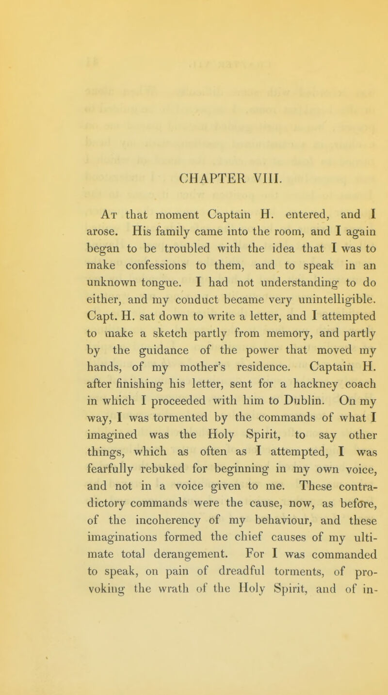 At that moment Captain H. entered, and I arose. His family came into the room, and I again began to be troubled with the idea that I was to make confessions to them, and to speak in an unknown tongue. I had not understanding to do either, and my conduct became very unintelligible. Capt. H. sat down to write a letter, and I attempted to make a sketch partly from memory, and partly by the guidance of the power that moved my hands, of my mother's residence. Captain H. after finishing his letter, sent for a hackney coach in which I proceeded with him to Dublin. On my way, I was tormented by the commands of what I imagined was the Holy Spirit, to say other things, which as often as I attempted, I was fearfully rebuked for beginning in my own voice, and not in a voice given to me. These contra- dictory commands were the cause, now, as before, of the incoherency of my behaviour, and these imaginations formed the chief causes of my ulti- mate total derangement. For I was commanded to speak, on pain of dreadful torments, of pro- voking the wrath of the Holy Spirit, and of in-