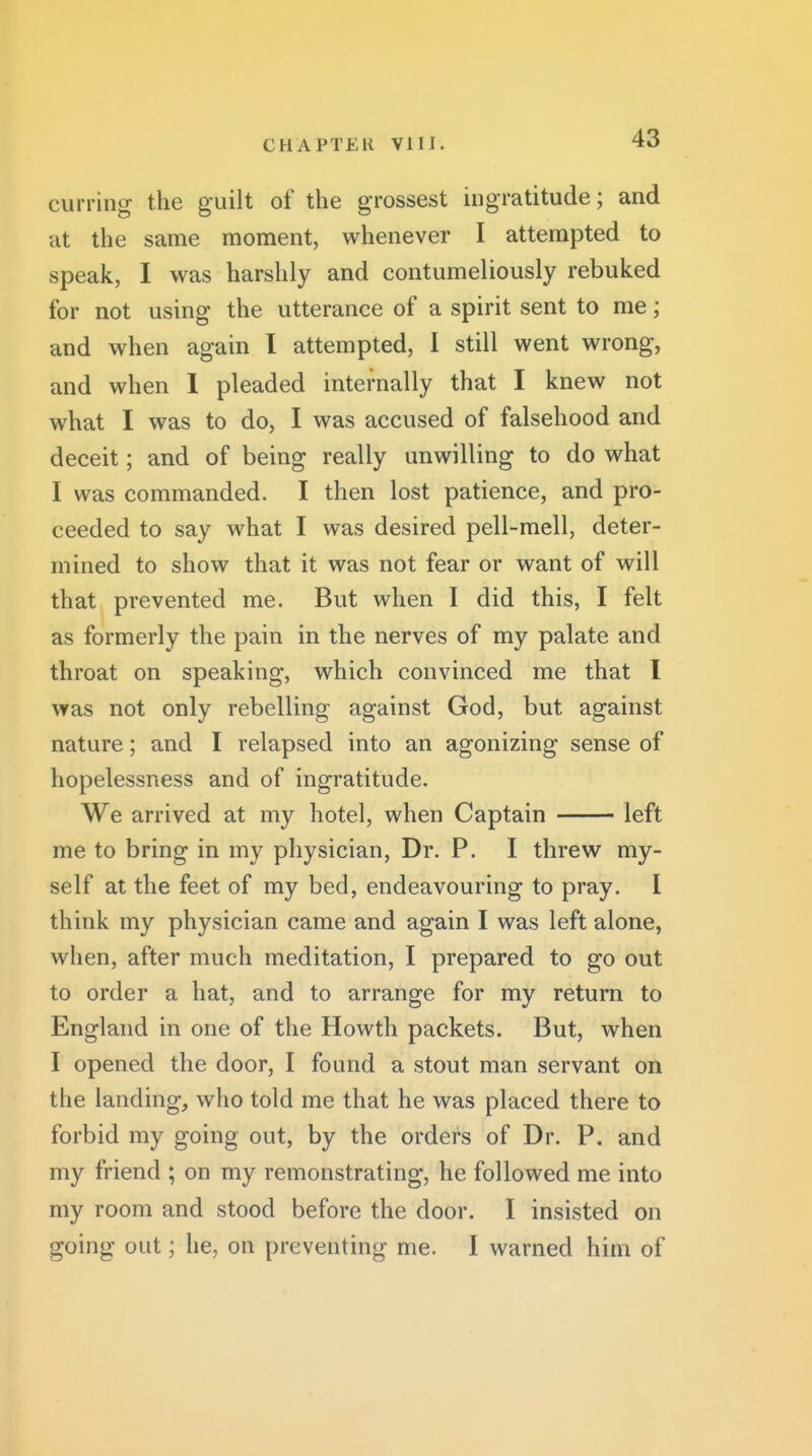 curring the guilt of the grossest ingratitude; and at the same moment, whenever I attempted to speak, I v^^as harshly and contumeliously rebuked for not using the utterance of a spirit sent to me; and when again I attempted, 1 still went wrong, and when 1 pleaded internally that I knew not what I was to do, I was accused of falsehood and deceit; and of being really unwilling to do what I was commanded. I then lost patience, and pro- ceeded to say what I was desired pell-mell, deter- mined to show that it was not fear or want of will that prevented me. But when I did this, I felt as formerly the pain in the nerves of my palate and throat on speaking, which convinced me that I was not only rebelling against God, but against nature; and I relapsed into an agonizing sense of hopelessness and of ingratitude. We arrived at my hotel, when Captain left me to bring in my physician, Dr. P. I threw my- self at the feet of my bed, endeavouring to pray. I think my physician came and again I was left alone, when, after much meditation, I prepared to go out to order a hat, and to arrange for my return to England in one of the Howth packets. But, when I opened the door, I found a stout man servant on the landing, who told me that he was placed there to forbid my going out, by the orders of Dr. P. and my friend ; on my remonstrating, he followed me into my room and stood before the door. I insisted on going out \ he, on preventing me. I warned him of
