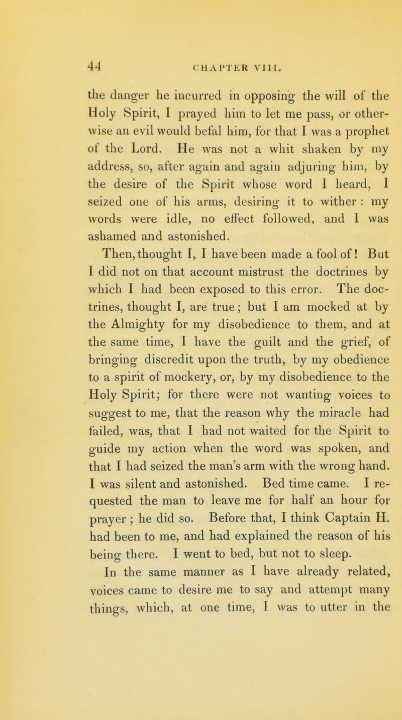 the danger he incurred in opposing the will of the Holy Spirit, I prayed him to let me pass, or other- wise an evil would befal him, for that I was a prophet of the Lord. He was not a whit shaken by my address, so, after again and again adjuring him, by the desire of the Spirit whose word I heard, I seized one of his arms, desiring it to wither : my words were idle, no effect followed, and I was ashamed and astonished. Then,thought I, I have been made a fool of! But I did not on that account mistrust the doctrines by which I had been exposed to this error. The doc- trines, thought I, are true; but I am mocked at by the Almighty for my disobedience to them, and at the same time, I have the guilt and the grief, of bringing discredit upon the truth, by my obedience to a spirit of mockery, or, by my disobedience to the Holy Spirit; for there were not wanting voices to suggest to me, that the reason why the miracle had failed, was, that I had not waited for the Spirit to guide my action when the word was spoken, and that I had seized the man's arm with the wrong hand. I was silent and astonished. Bed time came. I re- quested the man to leave me for half an hour for prayer ; he did so. Before that, I think Captain H. had been to me, and had explained the reason of his being there. I went to bed, but not to sleep. In the same manner as I have already related, voices came to desire me to say and attempt many things, which, at one time, I was to utter in the