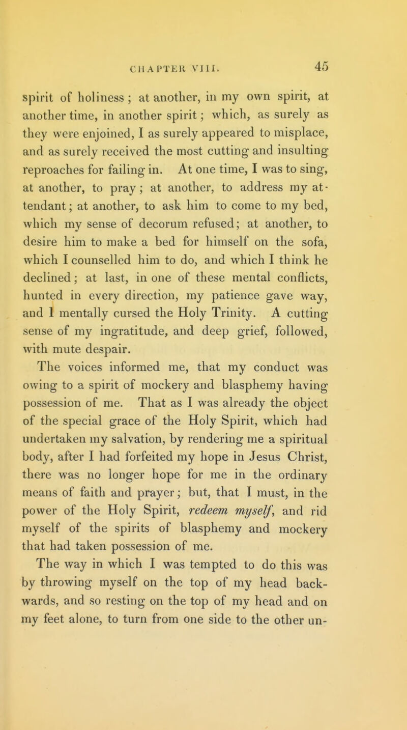 spirit of holiness ; at another, in my own spirit, at another time, in another spirit; which, as surely as they were enjoined, I as surely appeared to misplace, and as surely received the most cutting and insulting reproaches for failing in. At one time, I was to sing, at another, to pray; at another, to address my at- tendant ; at another, to ask him to come to my bed, which my sense of decorum refused; at another, to desire him to make a bed for himself on the sofa, which I counselled him to do, and which I think he declined; at last, in one of these mental conflicts, hunted in every direction, my patience gave way, and 1 mentally cursed the Holy Trinity. A cutting sense of my ingratitude, and deep grief, followed, with mute despair. The voices informed me, that my conduct was owing to a spirit of mockery and blasphemy having possession of me. That as I was already the object of the special grace of the Holy Spirit, which had undertaken my salvation, by rendering me a spiritual body, after I had forfeited my hope in Jesus Christ, there was no longer hope for me in the ordinary means of faith and prayer; but, that I must, in the power of the Holy Spirit, redeem myself^ and rid myself of the spirits of blasphemy and mockery that had taken possession of me. The way in which I was tempted to do this was by throwing myself on the top of my head back- wards, and so resting on the top of my head and on my feet alone, to turn from one side to the other un-