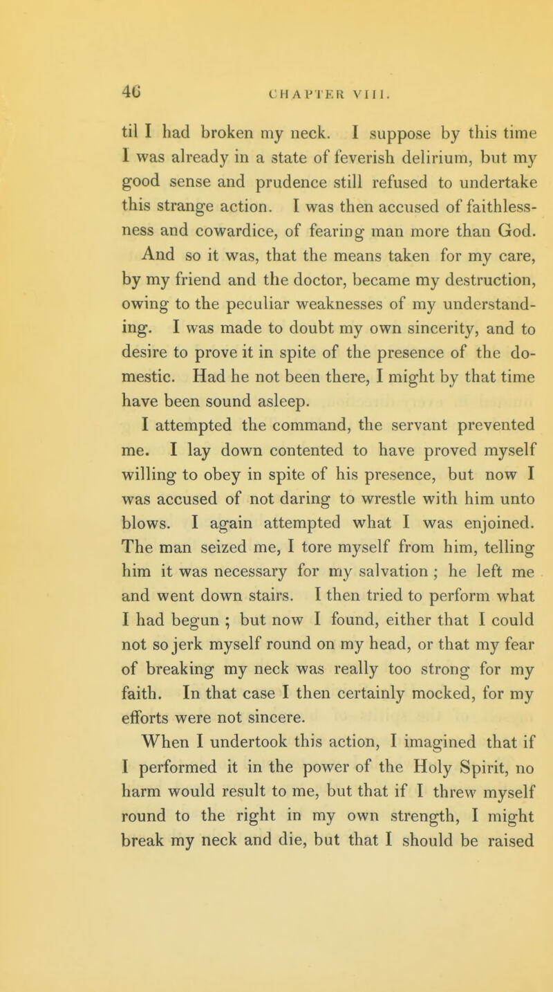 4C til I had broken my neck. I suppose by this time I was ah'eady in a state of feverish delirium, but my good sense and prudence still refused to undertake this strange action. I was then accused of faithless- ness and cowardice, of fearing man more than God. And so it was, that the means taken for my care, by my friend and the doctor, became my destruction, owing to the peculiar weaknesses of my understand- ing. I was made to doubt my own sincerity, and to desire to prove it in spite of the presence of the do- mestic. Had he not been there, I might by that time have been sound asleep. I attempted the command, the servant prevented me. I lay down contented to have proved myself willing to obey in spite of his presence, but now I was accused of not daring to wrestle with him unto blows. I again attempted what I was enjoined. The man seized me, I tore myself from him, telling him it was necessary for my salvation ; he left me and went down stairs. I then tried to perform what I had begun ; but now I found, either that I could not so jerk myself round on my head, or that my fear of breaking my neck was really too strong for my faith. In that case I then certainly mocked, for my efforts were not sincere. When I undertook this action, I imagined that if I performed it in the power of the Holy Spirit, no harm would result to me, but that if I threw myself round to the right in my own strength, I might break my neck and die, but that I should be raised