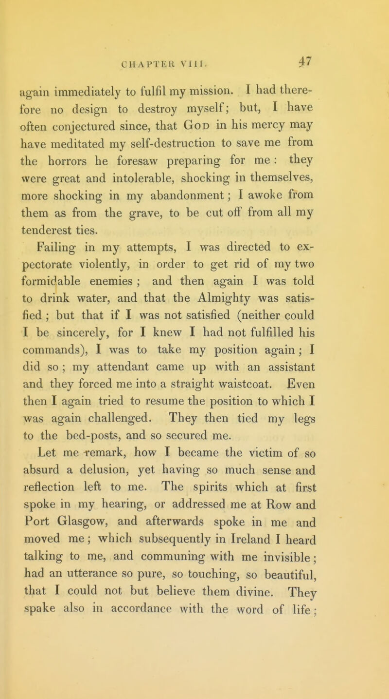 ^7 again immediately to fulfil my mission. I had there- fore 110 design to destroy myself; but, I have often conjectured since, that God in his mercy may have meditated my self-destruction to save me from the horrors he foresaw preparing for me: they were great and intolerable, shocking in themselves, more shocking in my abandonment; I awoke from them as from the grave, to be cut off from all my tenderest ties. Failing in my attempts, I was directed to ex- pectorate violently, in order to get rid of my two formidable enemies ; and then again I was told to drink water, and that the Almighty was satis- fied ; but that if I was not satisfied (neither could I be sincerely, for I knew I had not fulfilled his commands), I was to take my position again; I did so ; my attendant came up with an assistant and they forced me into a straight waistcoat. Even then I again tried to resume the position to which I was again challenged. They then tied my legs to the bed-posts, and so secured me. Let me -remark, how I became the victim of so absurd a delusion, yet having so much sense and reflection left to me. The spirits which at first spoke in my hearing, or addressed me at Row and Port Glasgow, and afterwards spoke in me and moved me; which subsequently in Ireland I heard talking to me, and communing with me invisible; had an utterance so pure, so touching, so beautiful, that I could not but believe them divine. They spake also in accordance with the word of life;