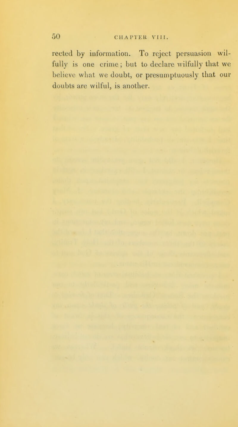 reeled by information. To reject persuasion wil- fully is one crime ; but to declare wilfully that we believe what we doubt, or presumptuously that our doubts are wilful, is another.