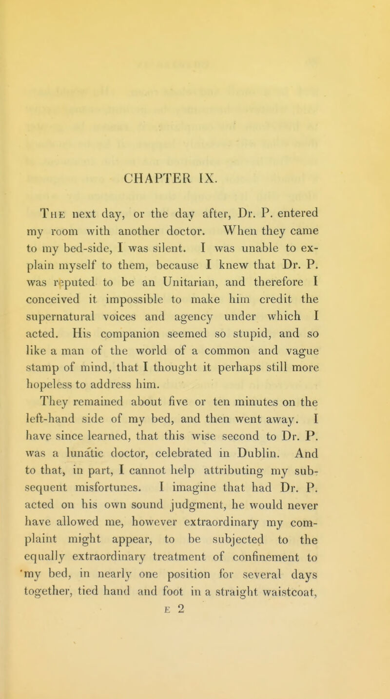 The next day, or the day after, Dr. P. entered my room with another doctor. When they came to my bed-side, I was silent. I was unable to ex- plain myself to them, because I knew that Dr. P. was reputed to be an Unitarian, and therefore I conceived it impossible to make him credit the supernatural voices and agency under which I acted. His companion seemed so stupid, and so like a man of the world of a common and vague stamp of mind, that I thought it perhaps still more hopeless to address him. They remained about five or ten minutes on the left-hand side of my bed, and then went away. I have since learned, that this wise second to Dr. P. was a lunatic doctor, celebrated in Dublin. And to that, in part, I cannot help attributing my suhr sec[uent misfortunes. I imagine that had Dr. P. acted on his own sound judgment, he would never have allowed me, however extraordinary my com- plaint might appear, to be subjected to the equally extraordinary treatment of confinement to 'my bed, in nearly one position for several days together, tied hand and foot in a straight waistcoat, E 2