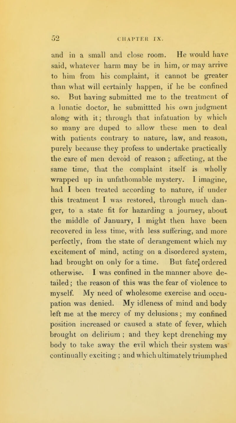 and in a small and close room. He would have said, whatever harm may be in him, or may arrive to him from his complaint, it cannot be greater than what will certainly happen, if he be confined so. But having submitted me to the treatment of a lunatic doctor, he submittted his own judgment along with it; through that infatuation by which so many are duped to allow these men to deal with patients contrary to nature, law, and reason, purely because they profess to undertake practically the care of men devoid of reason ; affecting, at the same time, that the complaint itself is wholly wrapped up in unfathomable mystery. I imagine, had I been treated according to nature, if under this treatment I was restored, through much dan- ger, to a state fit for hazarding a journey, about the middle of January, I might then have been recovered in less time, with less suffering, and more perfecth^ from the state of derangement which my excitement of mind, acting on a disordered system, had brought on only for a time. But fatej ordered otherwise. I was confined in the manner above de- tailed; the reason of this was the fear of violence to myself. My need of wholesome exercise and occu- pation was denied. My idleness of mind and body left me at the mercy of my delusions; my confined position increased or caused a state of fever, which brought on delirium ; and they kept drenching my body to take away the evil which their system was continually exciting; and which ultimately triumphed