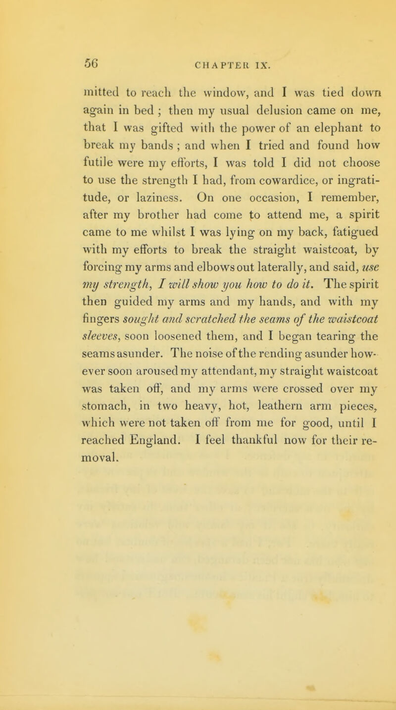 mitted to reach the window, and I was tied down again in bed ; then my usual delusion came on me, that I was gifted with the power of an elephant to break my bands ; and when I tried and found how futile were my eftbrts, I was told I did not choose to use the strength I had, from cowardice, or ingrati- tude, or laziness. On one occasion, I remember, after my brother had come to attend me, a spirit came to me whilst I was lying on my back, fatigued with my efforts to break the straight waistcoat, by forcing my arms and elbows out laterally, and said, use my strength, I xvill show you how to do it. The spirit then guided my arms and my hands, and with my fingers sought and scratched the seams of the waistcoat sleeves, soon loosened them, and I began tearing the seams asunder. The noise of the rending asunder how- ever soon aroused my attendant, my straight waistcoat was taken off, and my arms were crossed over my stomach, in two heavy, hot, leathern arm pieces, which were not taken off from me for good, until I reached England. I feel thankful now for their re- moval.