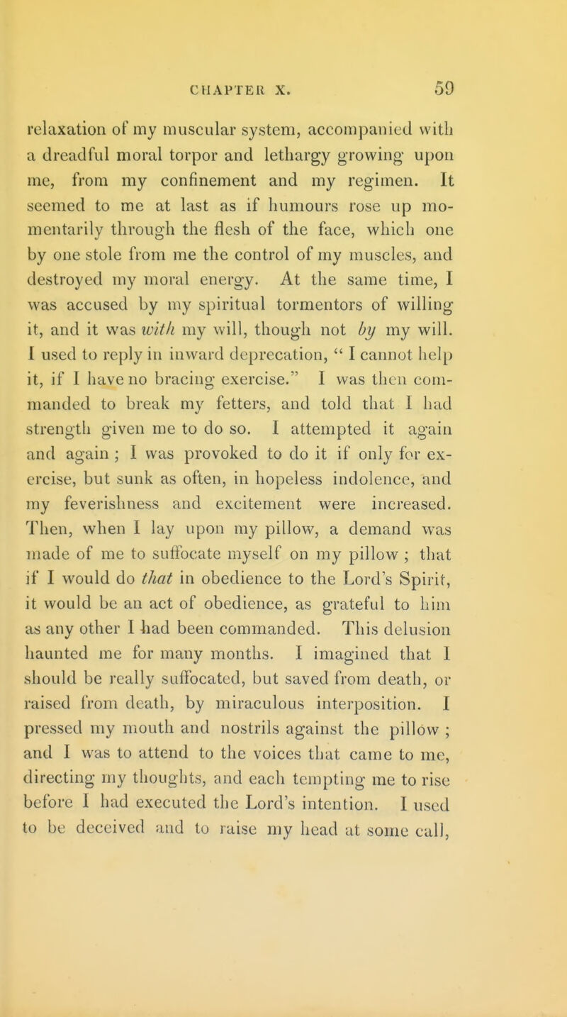 relaxation of my muscular system, accompanied with a dreadful moral torpor and lethargy growing- upon me, from my confinement and my regimen. It seemed to me at last as if humours rose up mo- mentarily through the flesh of the face, which one by one stole from me the control of my muscles, and destroyed my moral energy. At the same time, I was accused by my spiritual tormentors of willing it, and it was witli my will, though not by my will. I used to reply in inward deprecation,  I cannot help it, if I have no bracing exercise. I was then com- manded to break my fetters, and told that I had strength given me to do so. I attempted it again and again ; I was provoked to do it if only for ex- ercise, but sunk as often, in hopeless indolence, and my feverishness and excitement were increased. Then, when I lay upon my pillow, a demand was made of me to suffocate myself on my pillow ; that if I would do that in obedience to the Lord s Spirit, it would be an act of obedience, as grateful to him as any other I had been commanded. This delusion haunted me for many months. I imagined that 1 should be really suffocated, but saved from death, or raised from death, by miraculous interposition. I pressed my mouth and nostrils against the pillow ; and I was to attend to the voices that came to me, directing my thoughts, and each tempting me to rise before I had executed the Lord's intention. I used to be deceived and to raise my head at some call,