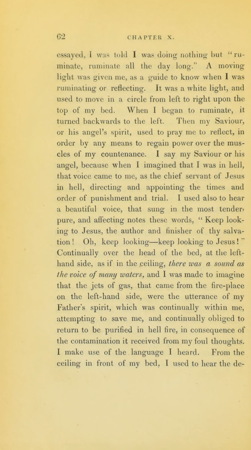 essayed, I wa.'^ told I was doing iiotliiiio hut ru- minate, ruminate all the day long. A moving light was given me, as a guide to know when I was ruminating or reflecting. It was a white light, and used to move in a circle from left to right upon the top of my bed. When I began to ruminate, it turned backwards to the left. Then my Saviour, or his angel's spirit, used to pray me to reflect, in order by any means to regain power over the mus- cles of my countenance. I say my Saviour or his angel, because when I imagined that I was in hell, that voice came to me, as the chief servant of Jesus in hell, directing and appointing the times and order of punishment and trial. I used also to hear a beautiful voice, that sung in the most tender^ pure, and afl'ecting notes these words,  Keep look- ing to Jesus, the author and finisher of thy salva- tion! Oh, keep looking—keep looking to Jesus!  Continually over the head of the bed, at the left- hand side, as if in the .ceiling, there was a sound as the voice of many waters, and I was made to imagine that the jets of gas, that came from the fire-place on the left-hand side, were the utterance of my Father's spirit, which was continually within me, attempting to save me, and continually obliged to return to be purified in hell fire, in consequence of the contamination it received from my foul thoughts. I make use of the language I heard. From the ceiling in front of my bed, I used to hear the de-