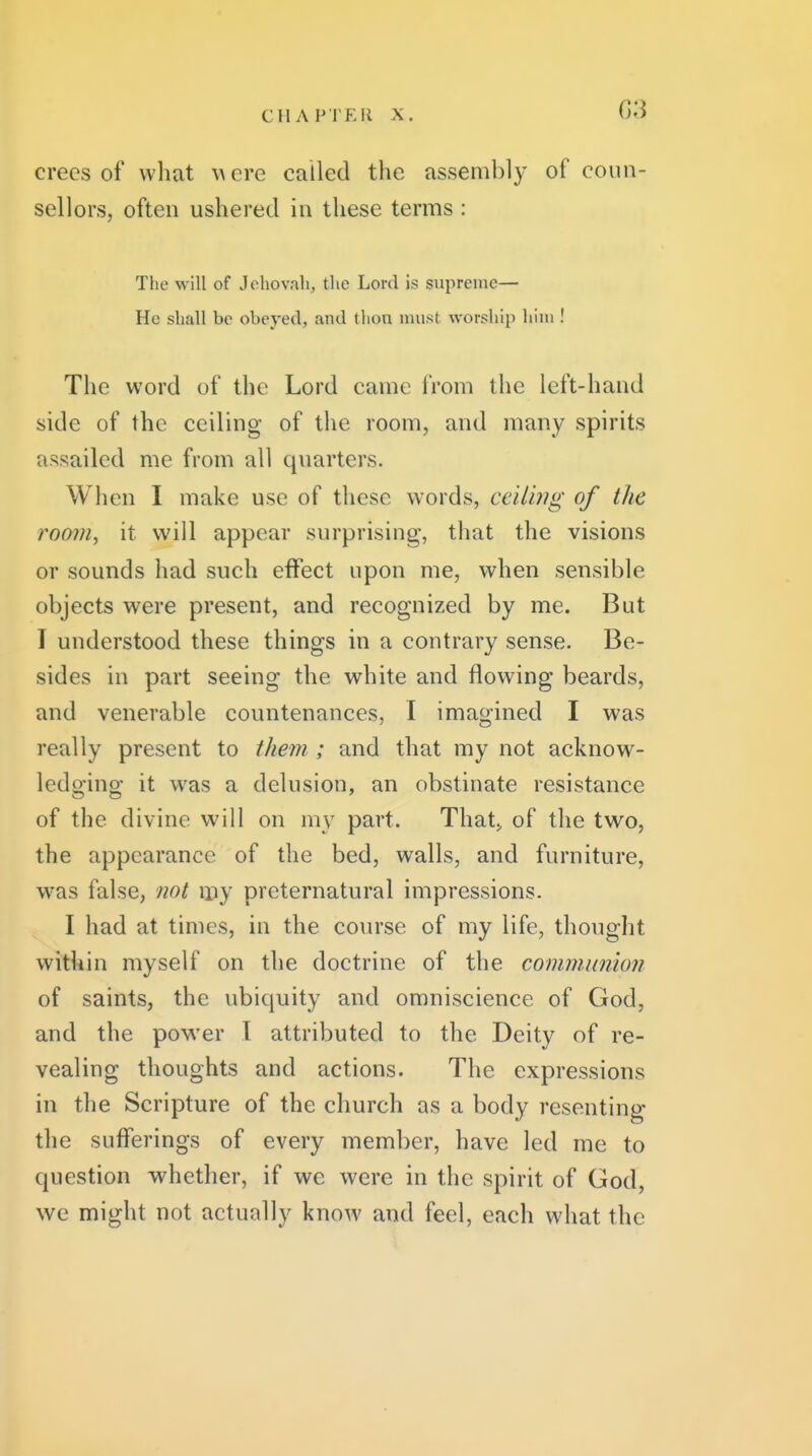 G3 crecs of what were called the assembly of coun- sellors, often ushered in these terms: The will of Jcho%'ali, the Lord is supreme— He shall be obeyed, and thou must worship him ! The word of the Lord came from the left-hand side of the ceiling of the room, and many spirits assailed me from all quarters. When I make use of these words, ceiling of the room, it will appear surprising, that the visions or sounds had such effect upon me, when sensible objects were present, and recognized by me. But I understood these things in a contrary sense. Be- sides in part seeing the white and flowing beards, and venerable countenances, I imagined I was really present to them ; and that my not acknow- ledging it was a delusion, an obstinate resistance of the divine will on my part. That> of the two, the appearance of the bed, walls, and furniture, was false, not my preternatural impressions. I had at times, in the course of my life, thought within myself on the doctrine of the communion of saints, the ubiquity and omniscience of God, and the power I attributed to the Deity of re- vealing thoughts and actions. The expressions in the Scripture of the church as a body resenting the sufferings of every member, have led me to question whether, if we were in the spirit of God, we might not actually know and feel, each what the