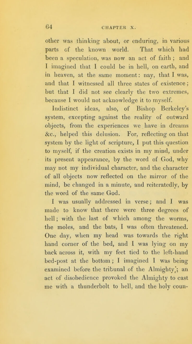 Other was tliinking about, or enduring, in various parts of the known world. That which had been a speculation, was now an act of faith ; and I imagined that I could be in hell, on earth, and in heaven, at the same moment: nay, that I was, and that I witnessed all three states of existence; but that I did not see clearly the two extremes, because I would not acknowledge it to myself. Indistinct ideas, also, of Bishop Berkeley's system, excepting against the reality of outward objects, from the experiences we have in dreams Sec, helped this delusion. For, reflecting on that system by the light of scripture, I put this question to myself, if the creation exists in my mind, under its present appearance, by the word of God, why may not my individual character, and the character of all objects now reflected on the mirror of the mind, be changed in a minute, and reiteratedly, by the word of the same God. I was usually addressed in verse; and I was made to know that there were three degrees of hell; with the last of which among the worms, the moles, and the bats, I was often threatened. One day, when my head was towards the right hand corner of the bed, and I was lying on my back across it, with my feet tied to the left-hand bed-post at the bottom ; I imagined I was being examined before the tribunal of the Almighty*; an act of disobedience provoked the Almighty to cast me with a thunderbolt to hell, and the holy coun-