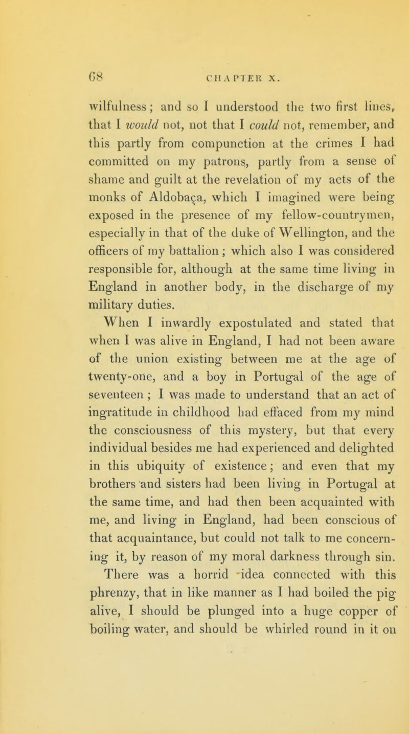 G8 CIl A PI ER X. wilfulness; and so I understood the two first lines, that I would not, not that I could not, remember, and this partly from compunction at the crimes I had committed on my patrons, partly from a sense of shame and guilt at the revelation of my acts of the monks of Aldoba^a, which I imagined were being exposed in the presence of my fellow-countrymen, especially in that of the duke of Wellington, and the officers of my battalion ; which also I was considered responsible for, although at the same time living in England in another body, in the discharge of my military duties. When I inwardly expostulated and stated that when I was alive in England, I had not been aware of the union existing between me at the age of twenty-one, and a boy in Portugal of the age of seventeen ; I was made to understand that an act of ingratitude in childhood had effaced from my mind the consciousness of this mystery, but that every individual besides me had experienced and delighted in this ubiquity of existence; and even that my brothers and sisters had been living in Portugal at the same time, and had then been acquainted with me, and living in England, had been conscious of that acquaintance, but could not talk to me concern- ing it, by reason of my moral darkness through sin. There was a horrid idea connected with this phrenzy, that in like manner as I had boiled the pig alive, I should be plunged into a huge copper of boiling water, and should be whirled round in it on