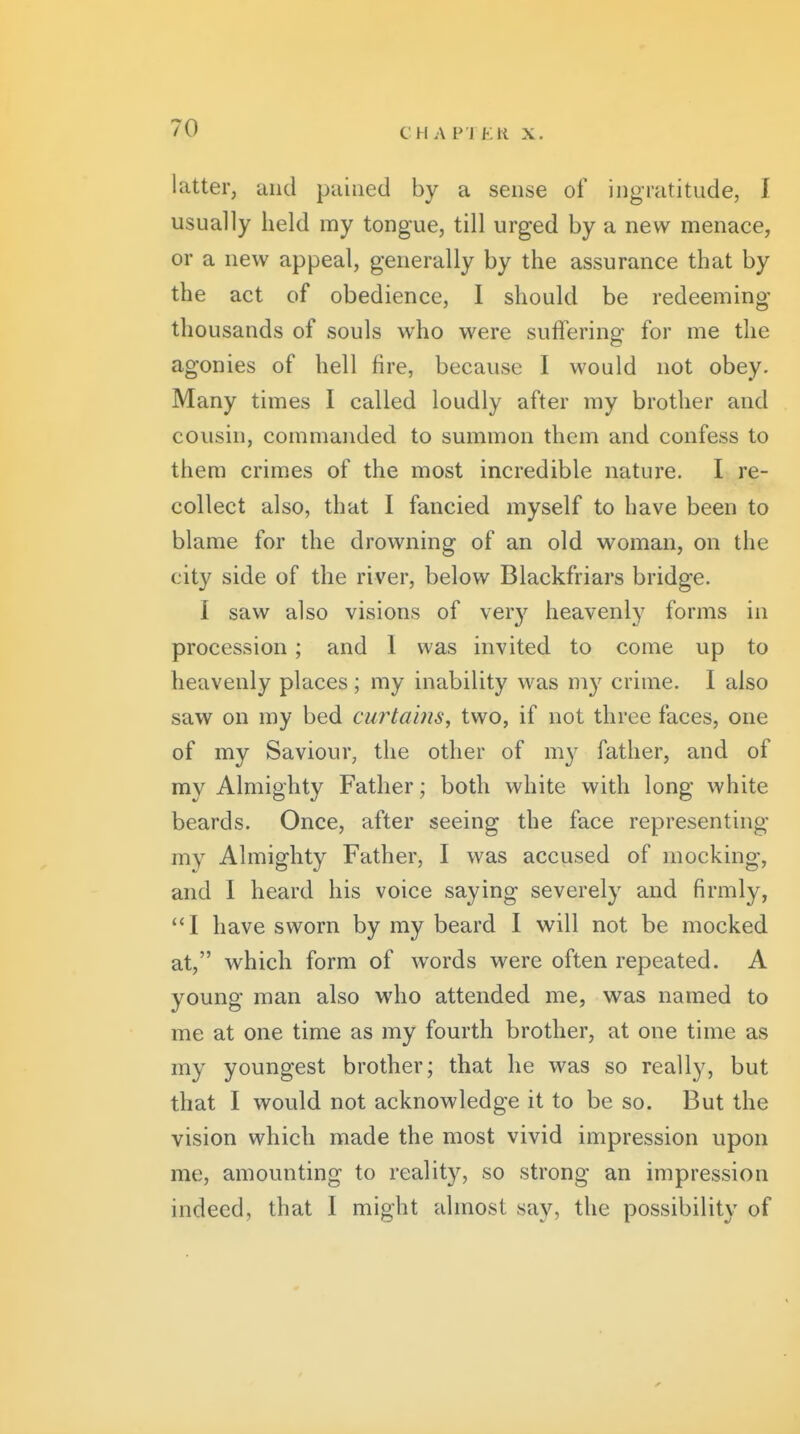 CHv\ P TEli X. latter, and pained by a sense of ingratitude, I usually held my tongue, till urged by a new menace, or a new appeal, generally by the assurance that by the act of obedience, 1 should be redeeming thousands of souls who were suflering for me the agonies of hell fire, because I would not obey. Many times I called loudly after ray brother and cousin, commanded to summon them and confess to them crimes of the most incredible nature. I re- collect also, that I fancied myself to have been to blame for the drowning of an old woman, on the city side of the river, below Blackfriars bridge. I saw also visions of very heavenly forms in procession; and 1 was invited to come up to heavenly places; my inability was my crime. I also saw on my bed curtains, two, if not three faces, one of my Saviour, the other of my father, and of my Almighty Father; both white with long white beards. Once, after seeing the face representing my Almighty Father, I was accused of mocking, and I heard his voice saying severely and firmly, I have sworn by my beard I will not be mocked at, which form of words were often repeated. A young man also who attended me, was named to me at one time as my fourth brother, at one time as my youngest brother; that he was so really, but that I would not acknowledge it to be so. But the vision which made the most vivid impression upon me, amounting to reality, so strong an impression indeed, that 1 might almost say, the possibility of
