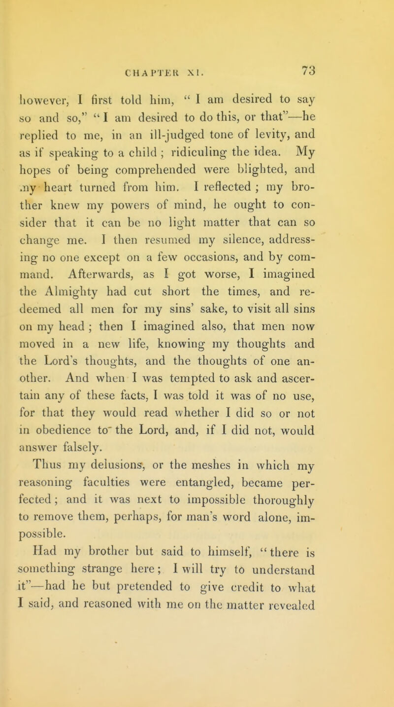 CH A PTEII XI. however, I first told him,  I am desired to say so and so,  I am desired to do this, or that—he replied to me, in an ill-judged tone of levity, and as it' speaking to a child ; ridiculing the idea. My hopes of being comprehended were blighted, and my heart turned from him. I reflected ; my bro- ther knew my powers of mind, he ought to con- sider that it can be no light matter that can so change me. I then resumed my silence, address- ing no one except on a few occasions, and by com- mand. Afterwards, as I got worse, I imagined the Almighty had cut short the times, and re- deemed all men for my sins' sake, to visit all sins on my head ; then I imagined also, that men now moved in a new life, knowing my thoughts and the Lord's thouohts, and the thoug-hts of one an- Other. And when I was tempted to ask and ascer- tain any of these facts, I was told it was of no use, for that they would read whether I did so or not in obedience to the Lord, and, if I did not, would answer falsely. Thus my delusions, or the meshes in which my reasoning faculties were entangled, became per- fected ; and it was next to impossible thoroughly to remove them, perhaps, for man's word alone, im- possible. Had my brother but said to himself, there is something strange here; 1 will try to understand it—had he but pretended to give credit to what I said, and reasoned with me on the matter revealed