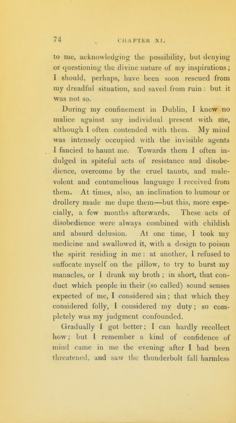 to iiie, ■dcknovvledging' the possibility, but denying or questioning the divine nature of my inspirations; I should, perhaps, have been soon rescued from my dreadful situation, and saved from ruin : but it was not so. During- my confinement in Dublin, I knew no malice against any individual present with me, although I often contended with them. My mind was intensely occupied with the invisible agents I fancied to haunt me. Towards them I often in- dulged in spiteful acts of resistance and disobe- dience, overcome by the cruel taunts, and male- volent and contumelious language I received from them. At times, also, an inclination to humour or drollery made me dupe them—but this, more espe- cially, a few months afterwards. These acts of disobedience were always combined with childish and absurd delusion. At one time, I took my medicine and swallowed it, with a design to poison the spirit residing in me: at another, I refused to suffocate myself on the pillow, to try to burst my manacles, or I drank my broth ; in short, that con- duct which people in their (so called) sound senses expected of me, I considered sin; that which they considered folly, I considered my duty; so com- pletely was my judgment confounded. Gradually I got better; I can hardly recollect how; but I remember a kind of confidence of mind came in me the evening after I had been threatened, and saw the thunderbolt fall harmless