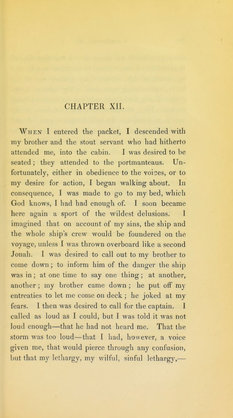 When I entered the packet, I descended with my brother and the stout servant who had hitherto attended me, into the cabin. I was desired to be seated; they attended to the portmanteaus. Un- fortunately, either in obedience to the voices, or to my desire for action, I began walking about. In consequence, I was made to go to my bed, which God knows, I had had enough of. I soon became here again a sport of the wildest delusions. I imagined that on account of my sins, the ship and the whole ships crew would be foundered on the voyage, unless I was thrown overboard like a second Jonah. I was desired to call out to my brother to come down; to inform him of the danger the ship was in; at one time to say one thing; at another, another; my brother came down ; he put off my entreaties to let me come on deck ; he joked at my fears. I then was desired to call for the captain. I called as loud as I could, but I was told it was not loud enough—that he had not heard me. That the storm was too loud—that I had, however, a voice given me, that would pierce through any confusion, but that my lethargy, my wilful, sinful lethargy,—