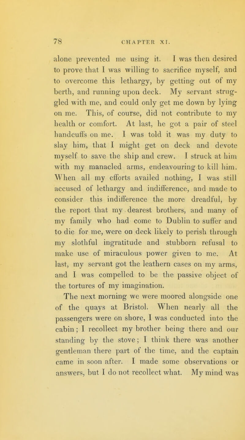alone prevented me using it. I was then desired to prove that I was willing to sacrifice myself, and to overcome this lethargy, by getting out of my berth, and running upon deck. My servant strug- gled with me, and could only get me down by lying on me. This, of course, did not contribute to my health or comfort. At last, he got a pair of steel handcuffs on me. I was told it was my duty to slay him, that I might get on deck and devote myself to save the ship and crew. I struck at him with my manacled arms, endeavouring to kill him. When all my efforts availed nothing, I was still accused of lethargy and indifference, and made to consider this indifference the more dreadful, by the report that my dearest brothers, and many of my family who had come to Dublin to suffer and to die for me, were on deck likely to perish through my slothful ingratitude and stubborn refusal to make use of miraculous power given to me. At last, my servant got the leathern cases on my arms, and I was compelled to be the passive object of the tortures of my imagination. The next morning we were moored alongside one of the quays at Bristol. When nearly all the passengers were on shore, I was conducted into the cabin ; I recollect my brother being there and our standing by the stove; I think there was another gentleman there part of the time, and the captain came in soon after. I made some observations or answers, but I do not recollect what. My mind w^as
