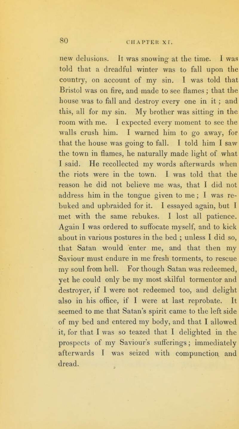 new delusions. It was snowino- at the time. I was told that a dreadful winter was to fall upon the country, on account of my sin. I was told that Bristol was on fire, and made to see flames; that the house was to fall and destroy every one in it; and this, all for my sin. My brother was sitting in the room with me. I expected every moment to see the walls crush him. I warned him to go away, for that the house was going to fall. I told him I saw the town in flames, he naturally made light of what I said. He recollected my words afterwards when the riots were in the town. I was told that the reason he did not believe me was, that I did not address him in the tongue given to me; I was re- buked and upbraided for it. I essayed again, but I met with the same rebukes. I lost all patience. Again I was ordered to suffocate myself, and to kick about in various postures in the bed ; unless I did so, that Satan would enter me, and that then my Saviour must endure in me fresh torments, to rescue my soul from hell. For though Satan was redeemed, yet he could only be my most skilful tormentor and destroyer, if I were not redeemed too, and delight also in his office, if I were at last reprobate. It seemed to me that Satan's spirit came to the left side of my bed and entered my body, and that I allowed it, for that I was so teazed that I delighted in the prospects of my Saviour's suff'erings; immediately afterwards I was seized with compunction and dread.