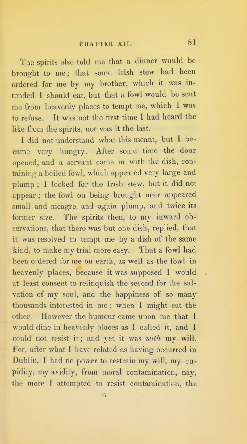 The spirits also told me that a dinner would be brought to me; that some Irish stew had been ordered for me by my brother, which it was in- tended I should eat, but that a fowl would be sent me from heavenly places to tempt me, which I was to refuse. It was not the first time I had heard the like from the spirits, nor was it the last. I did not understand what this meant, but I be- came very hungry. After some time the door opened, and a servant came in with the dish, con- taining a boiled fowl, which appeared very large and plump ; I looked for the Irish stew, but it did not appear; the fowl on being brought near appeared small and meagre, and again plump, and twice its former size. The spirits then, to my inward ob- servations, that there was but one dish, replied, that it was resolved to tempt me by a dish of the same kind, to make my trial more easy. That a fowl had been ordered for me on earth, as well as the fowl in heavenly places, because it was supposed I would , at least consent to relinquish the second for the sal- vation of my soul, and the happiness of so many thousands interested in me ; when I might eat the other. However the humour came upon me that I would dine in heavenly places as I called it, and I could not resist it; and yet it was with my will. For, after what I have related as having occurred in Dublin, I had no power to restrain my will, my cu- pidity, my avidity, from moral contamination, nay, the more I attempted to resist contamination, the G