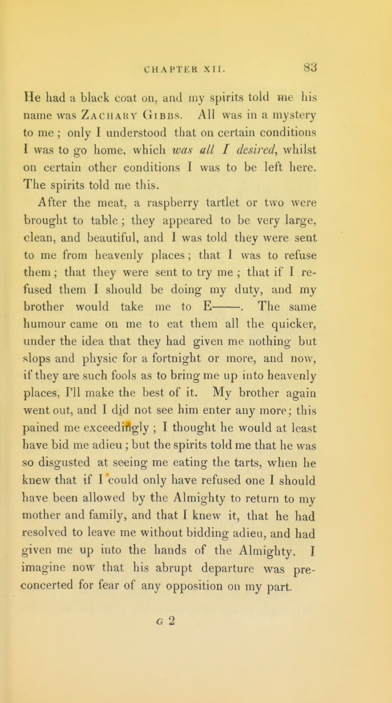 He had a black coat on, and my spirits told nie his name was Zachaky Gibbs. All was in a mystery to me ; only I understood that on certain conditions I was to go home, which was all I desired^ whilst on certain other conditions I was to be left here. The spirits told me this. After the meat, a raspberry tartlet or two were brought to table ; they appeared to be very large, clean, and beautiful, and I was told they were sent to me from heavenly places; that 1 was to refuse them; that they were sent to try me ; that if I re- fused them I should be doing my duty, and my brother would take me to E , The same humour came on me to eat them all the quicker, under the idea that they had given me nothing but slops and physic for a fortnight or more, and now, if they are such fools as to bring me up into heavenly places, I'll make the best of it. My brother again went out, and I did not see him enter any more ; this pained me exceedingly ; I thought he would at least have bid me adieu ; but the spirits told me that he was so disgusted at seeing me eating the tarts, when he knew that if I could only have refused one I should have been allowed by the Almighty to return to my mother and family, and that I knew it, that he had resolved to leave me without bidding adieu, and had given me up into the hands of the Almighty. I imagine now that his abrupt departure was pre- concerted for fear of any opposition on my part G 2