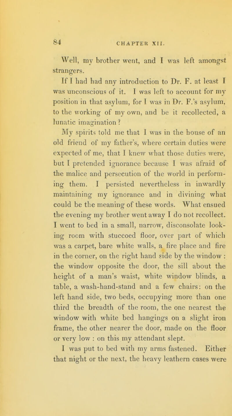 Well, my brother went, and I was left among'st strano-ers. If I had had any introduction to Dr. F. at least I was unconscious of it. I was left to account for my position in that asylum, for I was in Dr. F.'s asylum, to the working of my own, and be it recollected, a lunatic imas^ination ? My spirits told me that I was in the house of an old friend of my father's, where certain duties were expected of me, that I knew what those duties were, but I pretended ignorance because I was afraid of the malice and persecution of the world in perform- ing them. I persisted nevertheless in inwardly maintaining my ignorance and in divining what could be the meanino; of these words. What ensued the evening my brother wentaw^ay I do not recollect. I went to bed in a small, narrow, disconsolate look- ing room with stuccoed floor, over part of which was a carpet, bare white walls, a fire place and fire in the corner, on the right hand side by the window : the window opposite the door, the sill about the height of a man's waist, white window blinds, a table, a wash-hand-stand and a few chairs: on the left hand side, two beds, occupying more than one third the breadth of the room, the one nearest the window with white bed hangings on a slight iron frame, the other nearer the door, made on the floor or very low : on this my attendant slept. I was put to bed with my arms fastened. Either that night or the next, the heavy leathern cases were