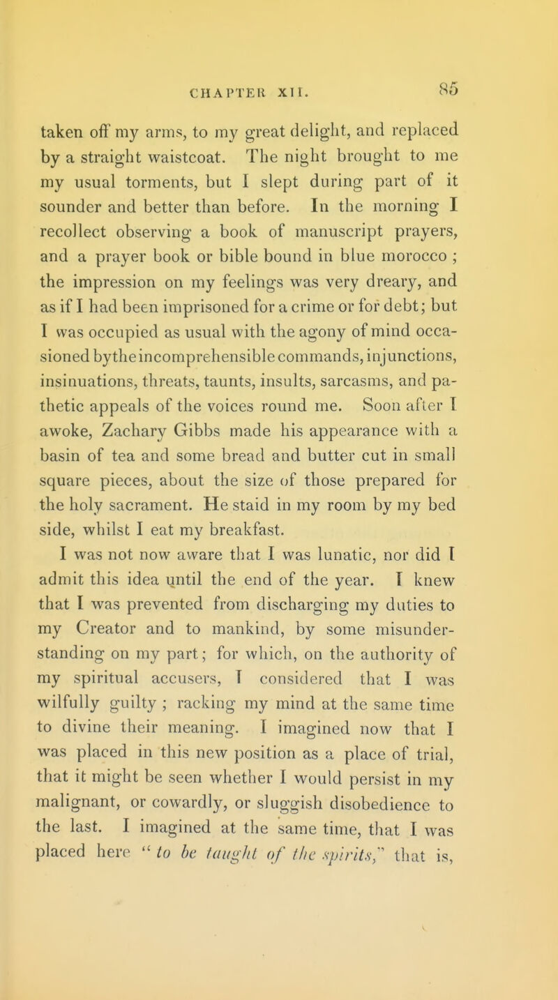 taken off my arms, to my great delight, and replaced by a straight waistcoat. The night brought to me my usual torments, but I slept during part of it sounder and better than before. In the morning I recollect observing a book of manuscript prayers, and a prayer book or bible bound in blue morocco ; the impression on my feelings was very dreary, and as if I had been imprisoned for a crime or for debt; but I was occupied as usual with the agony of mind occa- sioned bythe incomprehensible commands, injunctions, insinuations, threats, taunts, insults, sarcasms, and pa- thetic appeals of the voices round me. Soon after I awoke, Zachary Gibbs made his appearance with a basin of tea and some bread and butter cut in small square pieces, about the size of those prepared for the holy sacrament. He staid in my room by my bed side, whilst I eat my breakfast. I was not now aware that I was lunatic, nor did I admit this idea until the end of the year. T knew that I was prevented from discharging my duties to my Creator and to mankind, by some misunder- standing on my part; for which, on the authority of my spiritual accusers, T considered that I was wilfully guilty ; racking my mind at the same time to d ivine their meaning. I imagined now that I was placed in this new position as a place of trial, that it might be seen whether I would persist in my malignant, or cowardly, or sluggish disobedience to the last. I imagined at the same time, that I was placed here  to be taught of the spirits; that is,