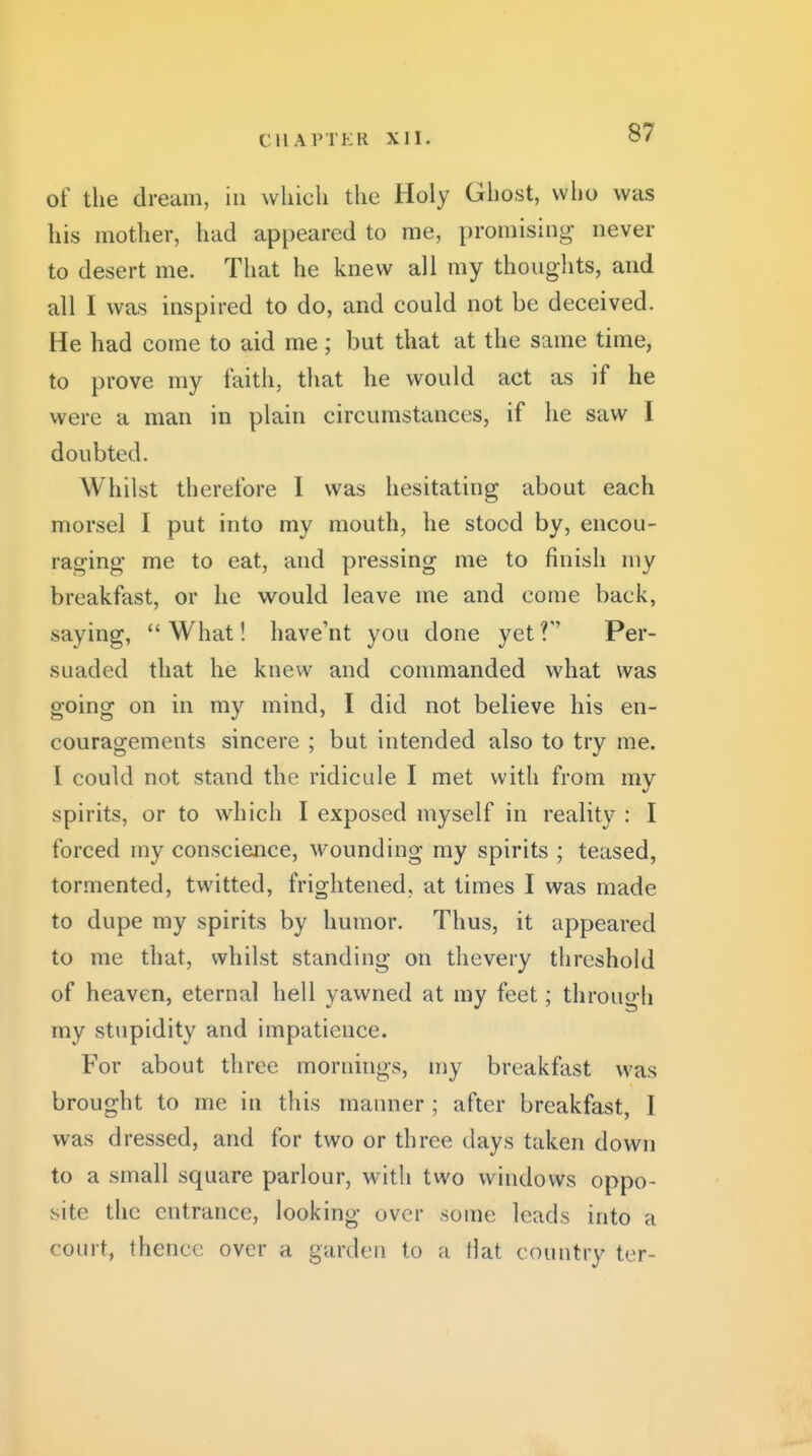 of the dream, in wliicli the Holy Ghost, who was his mother, had appeared to me, promising* never to desert me. That he knew all my thoughts, and all I was inspired to do, and could not be deceived. He had come to aid me; but that at the same time, to prove my faith, that he would act as if he were a man in plain circumstances, if he saw I doubted. Whilst therefore 1 was hesitating about each morsel I put into my mouth, he stood by, encou- raging me to eat, and pressing me to finish my breakfast, or he w^ould leave me and come back, saying, What! have'nt you done yet? Per- suaded that he knew and commanded what was going on in my mind, I did not believe his en- couragements sincere ; but intended also to try me. I could not stand the ridicule I met with from my spirits, or to which I exposed myself in reality : I forced my conscience, wounding my spirits ; teased, tormented, twitted, frightened, at times I was made to dupe my spirits by humor. Thus, it appeared to me that, whilst standing on thevery threshold of heaven, eternal hell yawned at my feet; through my stupidity and impatience. For about three mornings, my breakfast was brought to me in this manner ; after breakfast, I was dressed, and for two or three days taken down to a small square parlour, with two windows oppo- site the entrance, looking over some leads into a court, thence over a garden to a llat country ter-
