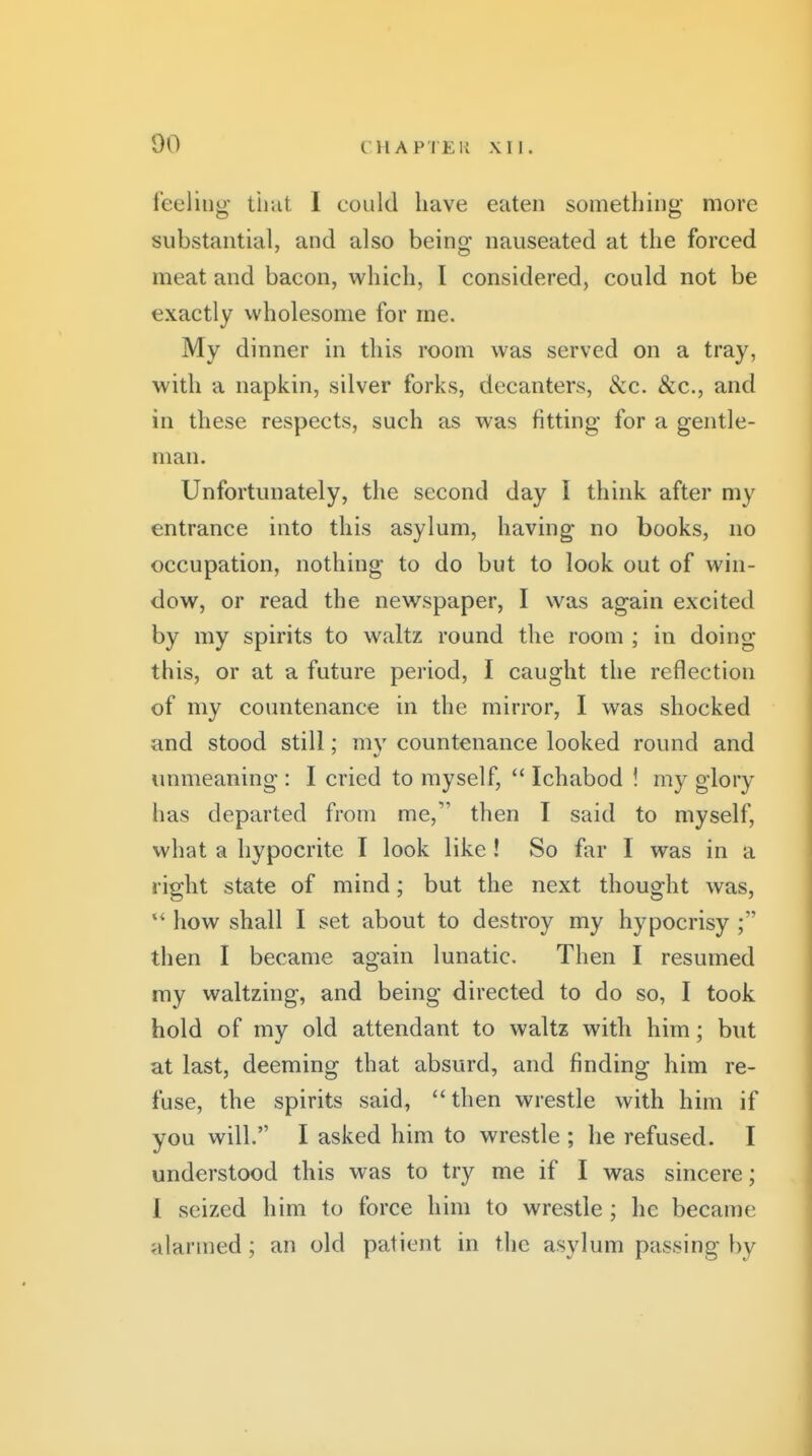 feeling that I could have eaten something more substantial, and also being nauseated at the forced meat and bacon, which, I considered, could not be exactly wholesome for me. My dinner in this room was served on a tray, with a napkin, silver forks, decanters, &c. &c., and in these respects, such as was fitting for a gentle- man. Unfortunately, the second day I think after my entrance into this asylum, having no books, no occupation, nothing to do but to look out of win- dow, or read the newspaper, I was again excited by my spirits to waltz round the room ; in doing this, or at a future period, I caught the reflection of my countenance in the mirror, I was shocked and stood still; my countenance looked round and unmeaning : I cried to myself,  Ichabod ! my glory has departed from me, then I said to myself, what a hypocrite I look like ! So far I was in a right state of mind; but the next thought was, *' how shall I set about to destroy my hypocrisy ; then I became again lunatic. Then I resumed my waltzing, and being directed to do so, I took hold of my old attendant to waltz with him; but at last, deeming that absurd, and finding him re- fuse, the spirits said, then wrestle with him if you will. I asked him to wrestle ; he refused. I understood this was to try me if I was sincere; 1 seized him to force him to wrestle ; he became alarmed; an old patient in the asylum passing by