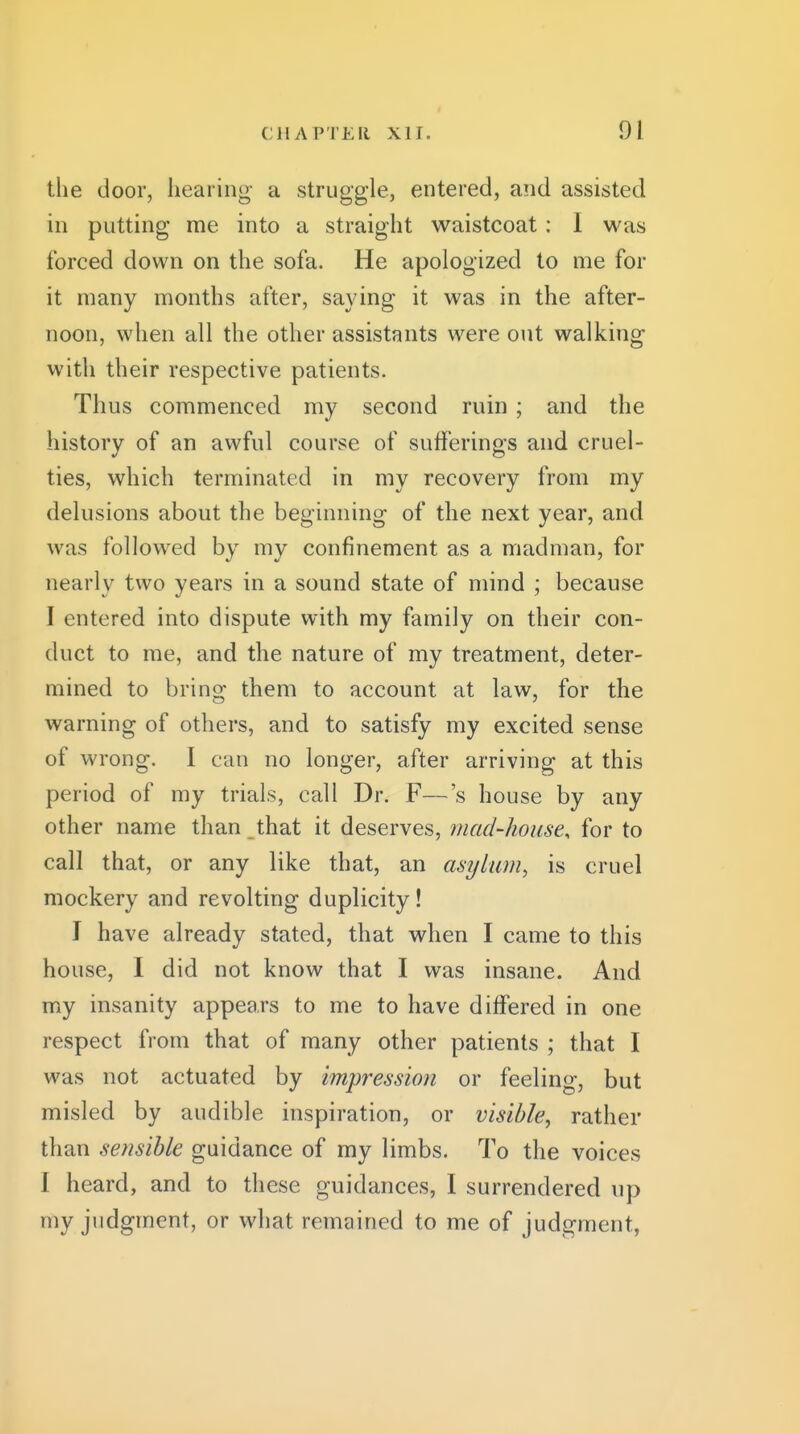 the door, hearing a struggle, entered, and assisted in putting me into a straight waistcoat : I was forced down on the sofa. He apologized to me for it many months after, saying it was in the after- noon, when all the other assistants were out walking with their respective patients. Thus commenced my second ruin ; and the history of an awful course of sufferings and cruel- ties, which terminated in my recovery from my delusions about the beginning of the next year, and was followed by my confinement as a madman, for nearly two years in a sound state of mind ; because I entered into dispute with my family on their con- duct to me, and the nature of my treatment, deter- mined to bring them to account at law, for the warning of others, and to satisfy my excited sense of wrong. I can no longer, after arriving at this period of my trials, call Dr. F—'s house by any other name than that it deserves, mad-house, for to call that, or any like that, an asylum, is cruel mockery and revolting duplicity! I have already stated, that when I came to this house, I did not know that I was insane. And my insanity appears to me to have differed in one respect from that of many other patients ; that I was not actuated by impression or feeling, but misled by audible inspiration, or visible, rather than sensible guidance of my limbs. To the voices I heard, and to these guidances, I surrendered up my judgment, or what remained to me of judgment,