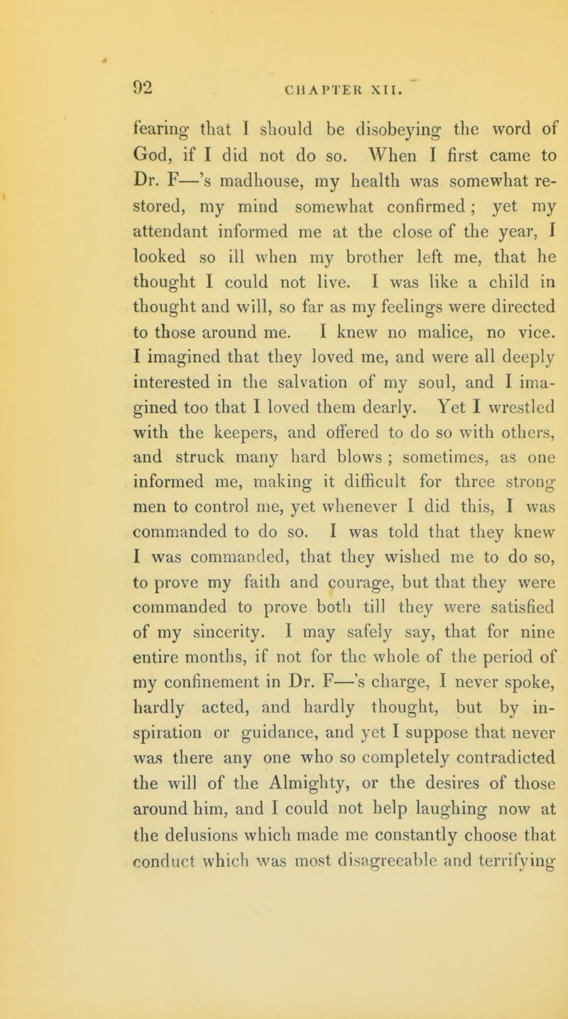s 92 CHAPTER Xir. fearing that I should be disobeying the word of God, if I did not do so. When I first came to Dr. F—'s madhouse, my health was somewhat re- stored, my mind somewhat confirmed; yet my attendant informed me at the close of the year, I looked so ill when my brother left me, that he thought I could not live. I was like a child in thought and will, so far as my feelings were directed to those around me. I knew no malice, no vice. I imagined that they loved me, and were all deeply interested in the salvation of my soul, and I ima- gined too that I loved them dearly. Yet I wrestled with the keepers, and offered to do so with others, and struck many hard blows ; sometimes, as one informed me, making it difficult for three strong men to control me, yet whenever I did this, I was comm.anded to do so. I was told that they knew I was commanded, that they wished me to do so, to prove my faith and courage, but that they were commanded to prove botli till they were satisfied of my sincerity. I may safely say, that for nine entire months, if not for the whole of the period of my confinement in Dr. F—s charge, I never spoke, hardly acted, and hardly thought, but by in- spiration or guidance, and yet I suppose that never was there any one who so completely contradicted the will of the Almighty, or the desires of those around him, and I could not help laughing now at the delusions which made me constantly choose that conduct which was most disagreeable and terrifying