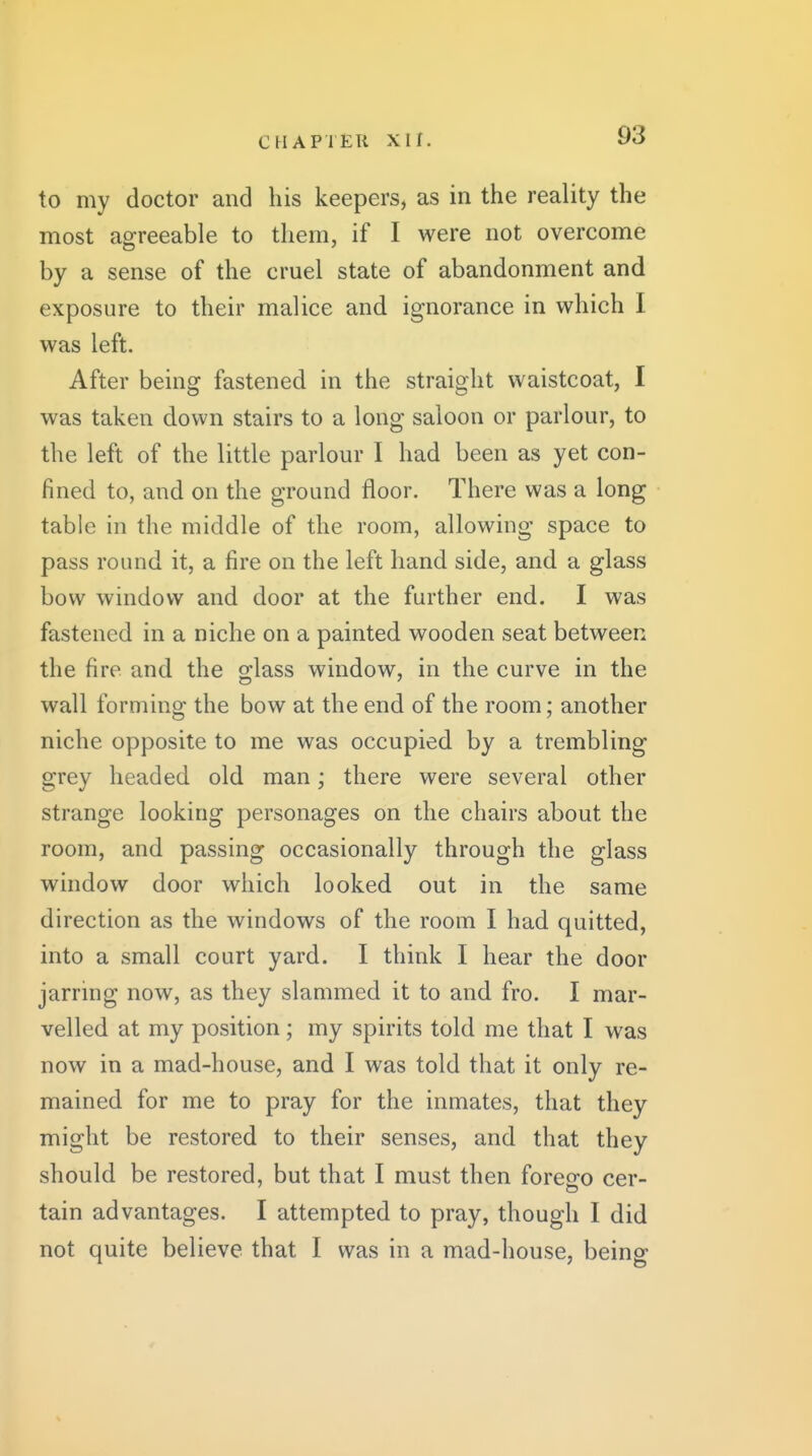 to my doctor and his keepers, as in the reality the most agreeable to them, if I were not overcome by a sense of the cruel state of abandonment and exposure to their malice and ignorance in which I was left. After being fastened in the straight waistcoat, I was taken down stairs to a long saloon or parlour, to the left of the little parlour I had been as yet con- fined to, and on the ground floor. There was a long table in the middle of the room, allowing space to pass round it, a fire on the left hand side, and a glass bow window and door at the further end. I was fastened in a niche on a painted wooden seat between the fire and the glass window, in the curve in the wall forming the bow at the end of the room; another niche opposite to me was occupied by a trembling grey headed old man; there were several other strange looking personages on the chairs about the room, and passing occasionally through the glass window door which looked out in the same direction as the windows of the room I had quitted, into a small court yard. I think I hear the door jarrmg now, as they slammed it to and fro. I mar- velled at my position; my spirits told me that I was now in a mad-house, and I was told that it only re- mained for me to pray for the inmates, that they might be restored to their senses, and that they should be restored, but that I must then foreofo cer- tain advantages. I attempted to pray, though I did not quite believe that I was in a mad-house, being