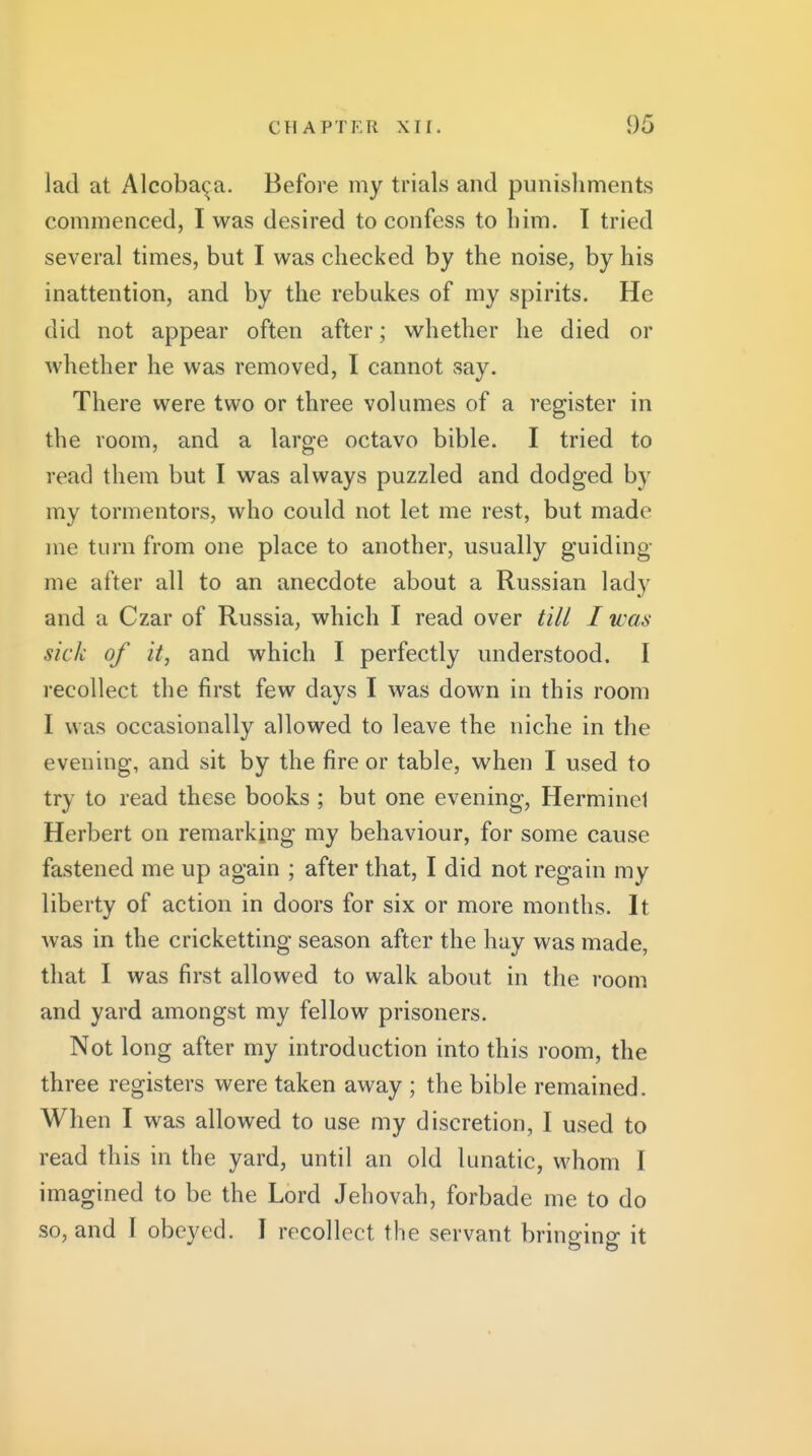 lad at Alcoba^a. Before my trials and punishments commenced, I was desired to confess to him. I tried several times, but I was checked by the noise, by his inattention, and by the rebukes of my spirits. He did not appear often after; whether he died or whether he was removed, I cannot say. There were two or three volumes of a register in the room, and a large octavo bible. I tried to read them but I was always puzzled and dodged by my tormentors, who could not let me rest, but made me turn from one place to another, usually guiding me after all to an anecdote about a Russian lady and a Czar of Russia, which I read over till I was sick of it, and which I perfectly understood. I recollect the first few days I was down in this room I was occasionally allowed to leave the niche in the evening, and sit by the fire or table, when I used to try to read these books ; but one evening, Herminci Herbert on remarking my behaviour, for some cause fastened me up again ; after that, I did not regain my liberty of action in doors for six or more months. It was in the cricketting season after the hay was made, that I was first allowed to walk about in the room and yard amongst my fellow prisoners. Not long after my introduction into this room, the three registers were taken away ; the bible remained. When I was allowed to use my discretion, I used to read this in the yard, until an old lunatic, whom I imagined to be the Lord Jehovah, forbade me to do so, and I obeyed. I recollect the servant bringing it