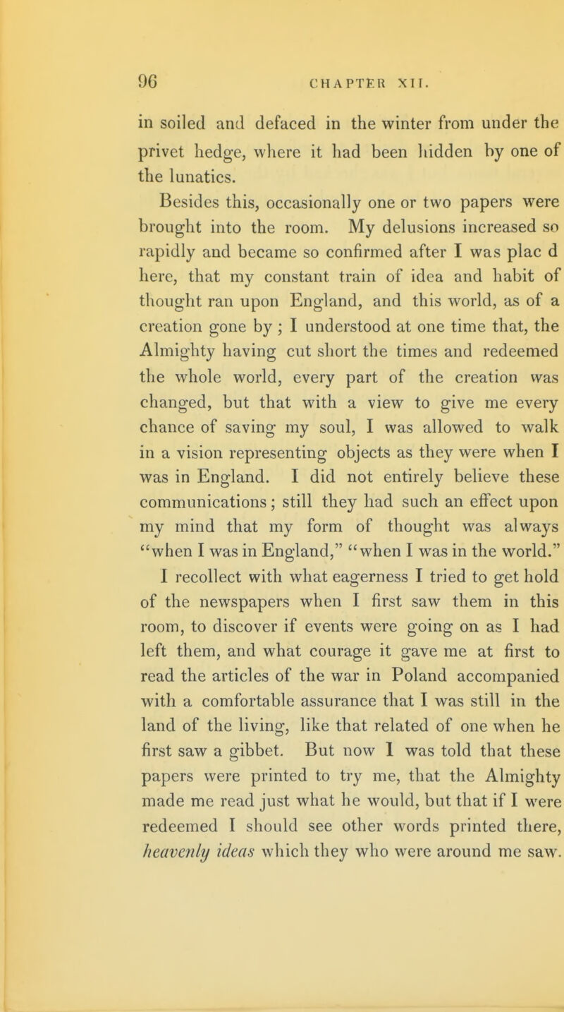 in soiled and defaced in the winter from under the privet hedge, where it had been liidden by one of the lunatics. Besides this, occasionally one or two papers were brought into the room. My delusions increased so rapidly and became so confirmed after I was plac d here, that my constant train of idea and habit of thought ran upon England, and this world, as of a creation gone by ; I understood at one time that, the Almighty having cut short the times and redeemed the whole world, every part of the creation was changed, but that with a view to give me every chance of saving my soul, I was allowed to walk in a vision representing objects as they were when I was in England. I did not entirely believe these communications; still they had such an effect upon my mind that my form of thought was always when I was in England, when I was in the world. I recollect with what eagerness I tried to get hold of the newspapers when I first saw them in this room, to discover if events were going on as I had left them, and what courage it gave me at first to read the articles of the war in Poland accompanied with a comfortable assurance that I was still in the land of the living, like that related of one when he first saw a gibbet. But now 1 was told that these papers were printed to try me, that the Almighty made me read just what he would, but that if I were redeemed I should see other words printed there, heavenly ideas which they who were around me saw.